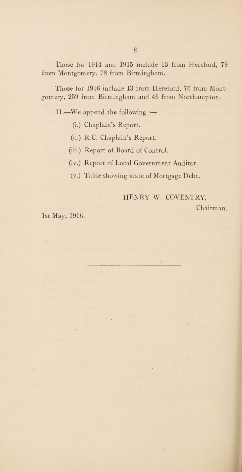 Those for 1914 and 1915 include 13 from Hereford, 79 from Montgomery, 78 from Birmingham. Those for 1916 include 13 from Hereford, 76 from Mont¬ gomery, 259 from Birmingham and 46 from Northampton. 11.—We append the following :— (i.) Chaplain’s Report. (ii.) R.C. Chaplain’s Report. (iii.) Report of Board of Control. (iv.) Report of Local Government Auditor. (v.) Table showing state of Mortgage Debt. HENRY W. COVENTRY, Chairman. 1st May, 1916.