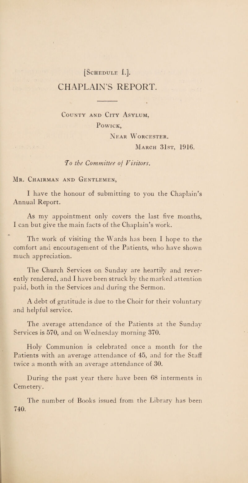 CHAPLAIN’S REPORT. County and City Asylum, Powick, Near Worcester. March 31st, 1916. To the Committee of Visitors. Mr. Chairman and Gentlemen, I have the honour of submitting to you the Chaplain’s Annual Report. As my appointment only covers the last five months, I can but give the main facts of the Chaplain’s work. The work of visiting the Wards has been I hope to the comfort and encouragement of the Patients, who have shown much appreciation. The Church Services on Sunday are heartily and rever¬ ently rendered, and I have been struck by the marked attention paid, both in the Services and during the Sermon. A debt of gratitude is due to the Choir for their voluntary and helpful service. The average attendance of the Patients at the Sunday Services is 570, and on Wednesday morning 370. Holy Communion is celebrated once a month for the Patients with an average attendance of 45, and for the Staff twice a month with an average attendance of 30. During the past year there have been 68 interments in Cemetery. The number of Books issued from the Library has been 740.