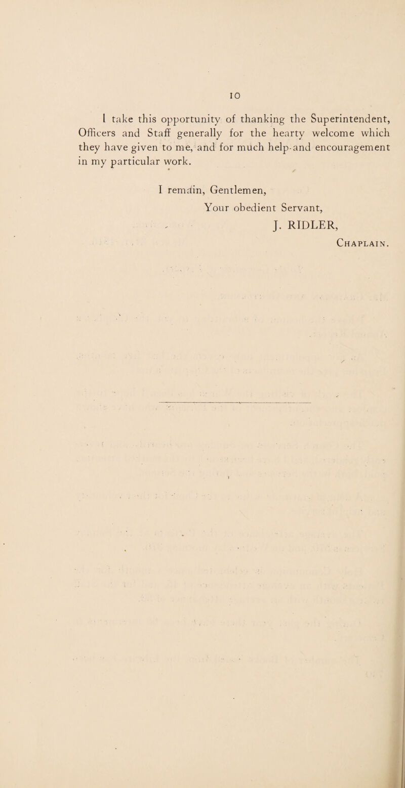 l take this opportunity of thanking the Superintendent, Officers and Staff generally for the hearty welcome which they have given to me, and for much help-and encouragement in my particular work. I remdin, Gentlemen, Your obedient Servant, J. RIDLER, Chaplain.