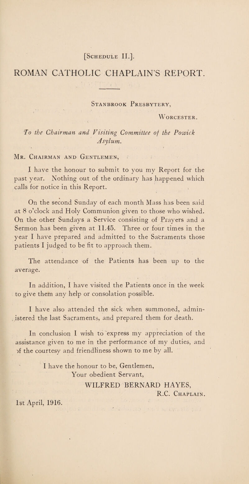 ROMAN CATHOLIC CHAPLAIN’S REPORT. Stanbrook Presbytery, Worcester. To the Chairman and Visiting Committee of the Pozuick Asylum. * . \ Mr. Chairman and Gentlemen, I have the honour to submit to you my Report for the past year. Nothing out of the ordinary has happened which calls for notice in this Report. < On the second Sunday of each month Mass has been said at 8 o’clock and Holy Communion given to those who wished. On the other Sundays a Service consisting of Prayers and a Sermon has been given at 11.45. Three or four times in the year I have prepared and admitted to the Sa'craments those patients I judged to be fit to approach them. The attendance of the Patients has been up to the average. In addition, I have visited the Patients once in the week to give them any help or consolation possible. I have also attended the sick when summoned, admin¬ istered the last Sacraments, and prepared them for death. In conclusion I wish to express my appreciation of the assistance given to me in the performance of my duties, and }f the courtesy and friendliness shown to me by all. I have the honour to be, Gentlemen, Your obedient Servant, WILFRED BERNARD HAYES, R.C. Chaplain. 1st April, 1916.