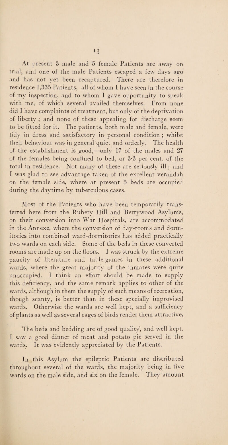 *3 At present 3 male and 5 female Patients are away on trial, and one of the male Patients escaped a few days ago and has not yet been recaptured. There are therefore in residence 1,335 Patients, all of whom I have seen in the course of my inspection, and to whom I gave opportunity to speak with me, of which several availed themselves. From none did I have complaints of treatment, but only of the deprivation of liberty ; and none of these appealing for discharge seem to be fitted for it. The patients, both male and female, were tidy in dress and satisfactory in personal condition ; whilst their behaviour was in general quiet and orderly. The health of the establishment is good,—only 17 of the males and 27 of the females being confined to bed, or 3-3 per cent, of the total in residence. Not many of these are seriously ill ; and I was glad to see advantage taken of the excellent verandah on the female side, where at present 5 beds are occupied during the daytime by tuberculous cases. Most of the Patients who have been temporarily trans¬ ferred here from the Rubery Hill and Berrywood Asylunis, on their conversion into War Plospitals, are accommodated in the Annexe, where the conversion of day-rooms and dorm¬ itories into combined ward-dormitories has added practically two wards on each side. Some of the beds in these converted rooms are made up on the floors. I was struck by the extreme paucity of literature and table-games in these additional wards, where the great majority of the inmates were quite unoccupied. I think an effort should be made to supply this deficiency, and the same remark applies to other of the wards, although in them the supply of such means of recreation, though scanty, is better than in these specially improvised wards. Otherwise the wards are well kept, and a sufficiency of plants as well as several cages of birds render them attractive. The beds and bedding are of good quality, and well kept. I saw a good dinner of meat and potato pie served in the wards. It was evidently appreciated by the Patients. In this Asylum the epileptic Patients are distributed throughout several of the wards, the majority being in five wards on the male side, and six on the female. They amount