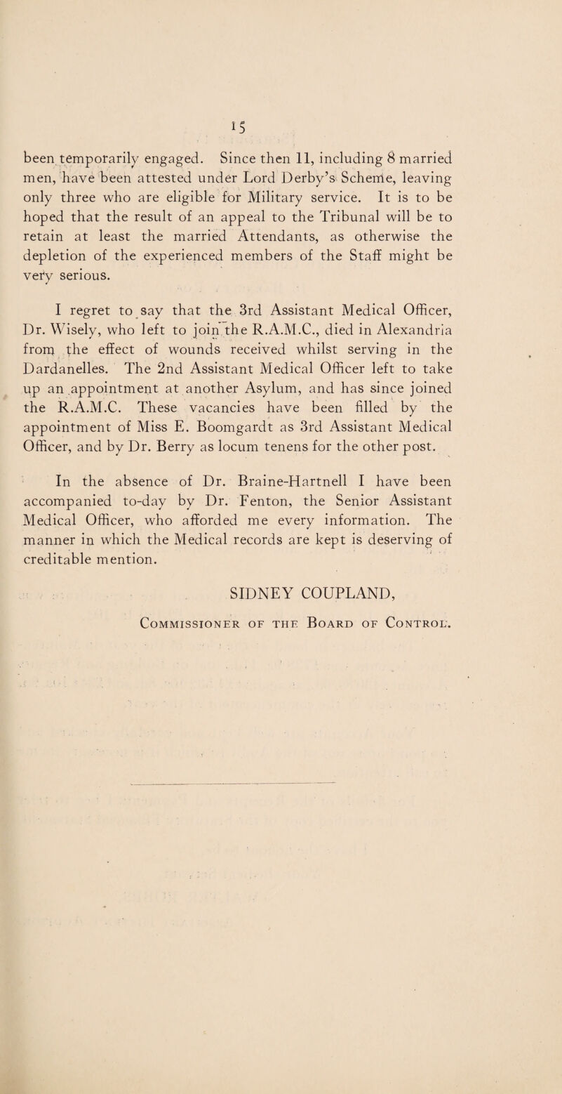 IS been, temporarily engaged. Since then 11, including 8 married men, have been attested under Lord Derby’s Schende, leaving only three who are eligible for Military service. It is to be hoped that the result of an appeal to the Tribunal will be to retain at least the married Attendants, as otherwise the depletion of the experienced members of the Staff might be vefy serious. I regret to say that the 3rd Assistant Medical Officer, Dr. Wisely, who left to join the R.A.M.C., died in Alexandria front the effect of wounds received whilst serving in the Dardanelles. The 2nd Assistant Medical Officer left to take up an appointment at another Asylum, and has since joined the R.A.M.C. These vacancies have been filled by the appointment of Miss E. Boomgardt as 3rd Assistant Medical Officer, and by Dr. Berry as locum tenens for the other post. In the absence of Dr. Braine-Hartnell I have been accompanied to-day by Dr. Fenton, the Senior Assistant Medical Officer, who afforded me every information. The manner in which the Medical records are kept is deserving of creditable mention. SIDNEY COUPLAND, Commissioner of the Board of Control'.