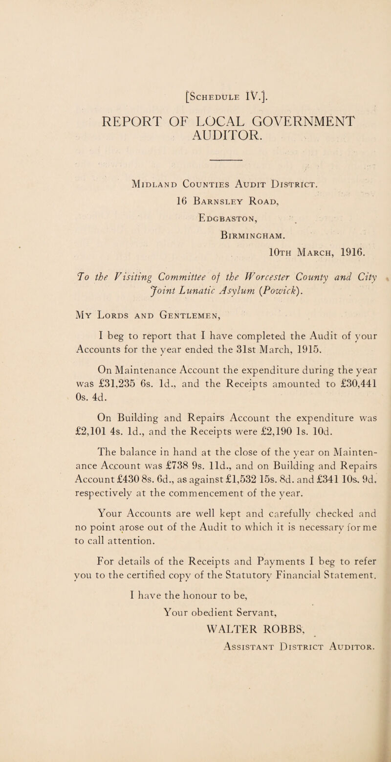 REPORT OF LOCAL GOVERNMENT AUDITOR. Midland Counties Audit District. 16 Barnsley Road, Edgbaston, Birmingham. 10th March, 1916. To the Visiting Committee of the Worcester County and City Joint Lunatic Asylum (Powick). My Lords and Gentlemen, I beg to report that I have completed the Audit of your Accounts for the year ended the 31st March, 1915. On Maintenance Account the expenditure during the year was £31,235 6s. Id., and the Receipts amounted to £30,441 Os. 4d. On Building and Repairs Account the expenditure was £2,101 4s. Id., and the Receipts were £2,190 Is. lOd. The balance in hand at the close of the year on Mainten¬ ance Account was £738 9s. lid., and on Building and Repairs Account £430 8s. 6d., as against £1,532 15s. 8d. and £341 10s. 9d. respectively at the commencement of the year. Your Accounts are well kept and carefully checked and no point arose out of the Audit to which it is necessary forme to call attention. For details of the Receipts and Payments I beg to refer you to the certified copy of the Statutory Financial Statement. I have the honour to be, Your obedient Servant, WALTER ROBBS, Assistant District Auditor.