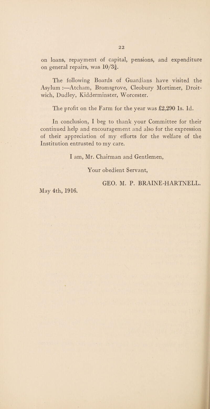 on loans, repayment of capital, pensions, and expenditure on general repairs, was 10/3f. The following Boards of Guardians have visited the Asylum :—Atcham, Bromsgrove, Cleobury Mortimer, Droit- wich, Dudley, Kidderminster, Worcester. The profit on the Farm for the year was £2,290 Is. Id. In conclusion, I beg to thank your Committee for their continued help and encouragement and also for the expression of their appreciation of my efforts for the welfare of the Institution entrusted to my care. I am, Mr. Chairman and Gentlemen, Your obedient Servant, May 4th, 1916. GEO. M. P. BRAINE-HARTNELL.