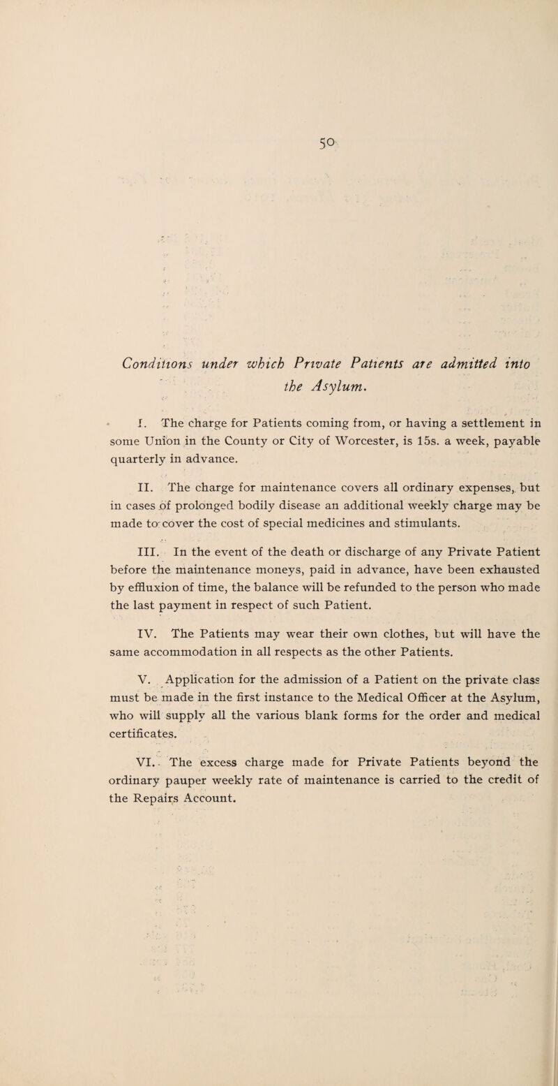 Conditions under which Private Patients are admitted into the Asylum. I. The charge for Patients coming from, or having a settlement in some Union in the County or City of Worcester, is 15s. a week, payable quarterly in advance. II. The charge for maintenance covers all ordinary expenses, but in cases of prolonged bodily disease an additional weekly charge may be made to:cover the cost of special medicines and stimulants. III. In the event of the death or discharge of any Private Patient before the maintenance moneys, paid in advance, have been exhausted by effluxion of time, the balance will be refunded to the person who made the last payment in respect of such Patient. IV. The Patients may wear their own clothes, but will have the same accommodation in all respects as the other Patients. V. Application for the admission of a Patient on the private class must be made in the first instance to the Medical Officer at the Asylum, who will supply all the various blank forms for the order and medical certificates. VI. - The excess charge made for Private Patients beyond the ordinary pauper weekly rate of maintenance is carried to the credit of the Repairs Account.