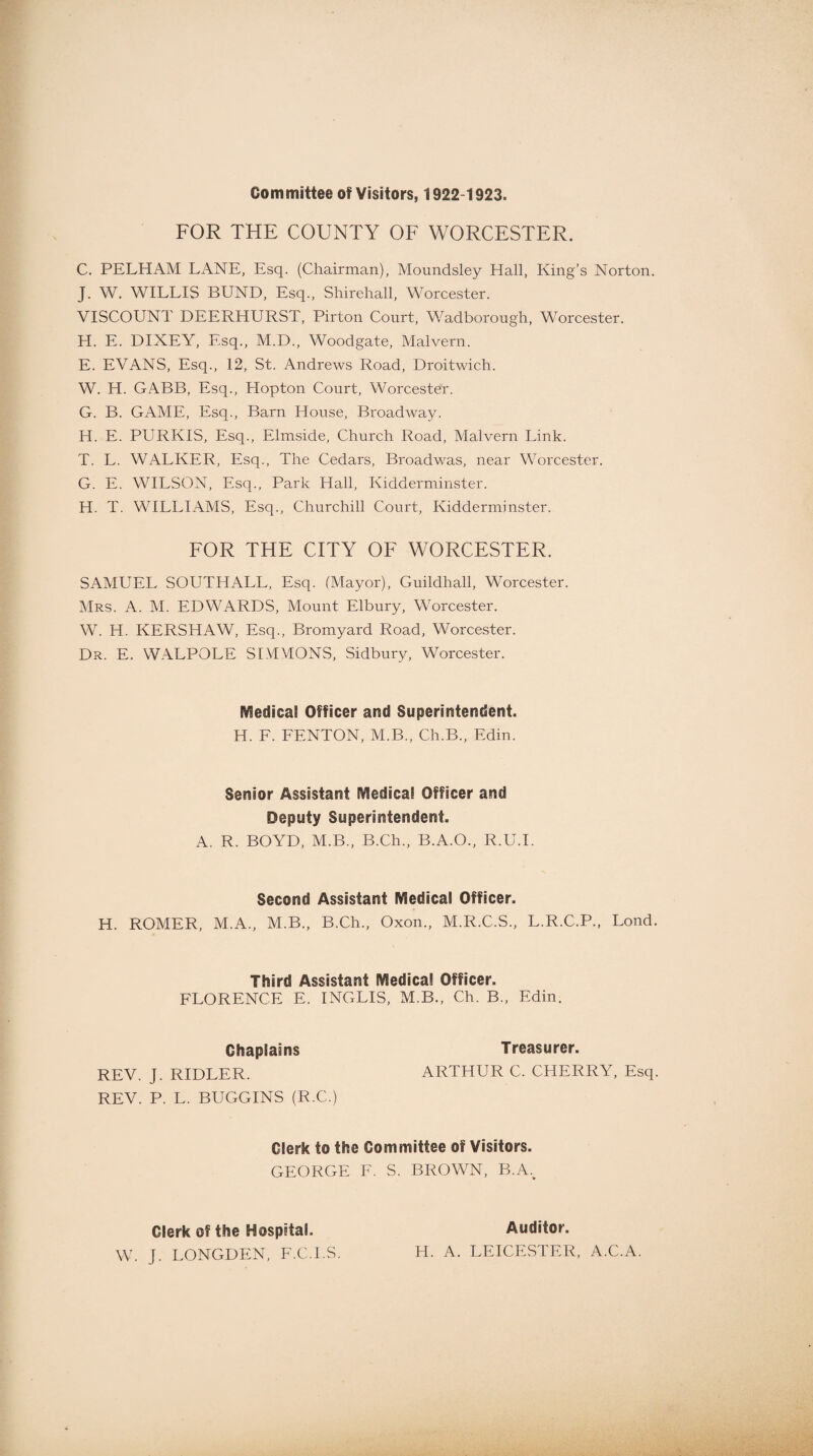 Committee of Visitors, 1922-1923. FOR THE COUNTY OF WORCESTER. C. PELHAM LANE, Esq. (Chairman), Moundsley Hall, King’s Norton. J. W. WILLIS BUND, Esq., Shirehall, Worcester. VISCOUNT DEERHURST, Pirton Court, Wadborough, Worcester. H. E. DIXEY, Esq., M.D., Woodgate, Malvern. E. EVANS, Esq., 12, St. Andrews Road, Droitwich. W. H. GABB, Esq., Hopton Court, Worcester. G. B. GAME, Esq., Barn House, Broadway. H. E. PURKIS, Esq., Elmside, Church Road, Malvern Link. T. L. WALKER, Esq., The Cedars, Broadwas, near Worcester. G. E. WILSON, Esq., Park Hall, Kidderminster. H. T. WILLIAMS, Esq., Churchill Court, Kidderminster. FOR THE CITY OF WORCESTER. SAMUEL SOUTHALL, Esq. (Mayor), Guildhall, Worcester. Mrs. A. M. EDWARDS, Mount Elbury, Worcester. W. H. KERSHAW, Esq., Bromyard Road, Worcester. Dr. E. WALPOLE SIMMONS, Sidbury, Worcester. Medical Officer and Superintendent. H. F. FENTON, M.B., Ch.B., Edin. Senior Assistant IVIediea! Officer and Deputy Superintendent. A. R. BOYD, M.B., B.Ch., B.A.O., R.U.I. Second Assistant Medical Officer. H. ROMER, M.A., M.B., B.Ch., Oxon., M.R.C.S., L.R.C.P., Lond. Third Assistant Medical Officer. FLORENCE E. INGLIS, M.B., Ch. B„ Edin. Ohaplains Treasurer. REV. J. RIDLER. ARTHUR C. CHERRY, Esq. REV. P. L. BUGGINS (R.C.) Clerk to the Committee of Visitors. GEORGE F. S. BROWN, BW Glerk of the Hospital. W. J. LONGDEN, F.C.I.S. Auditor. H. A. LEICESTER, A.C.A.