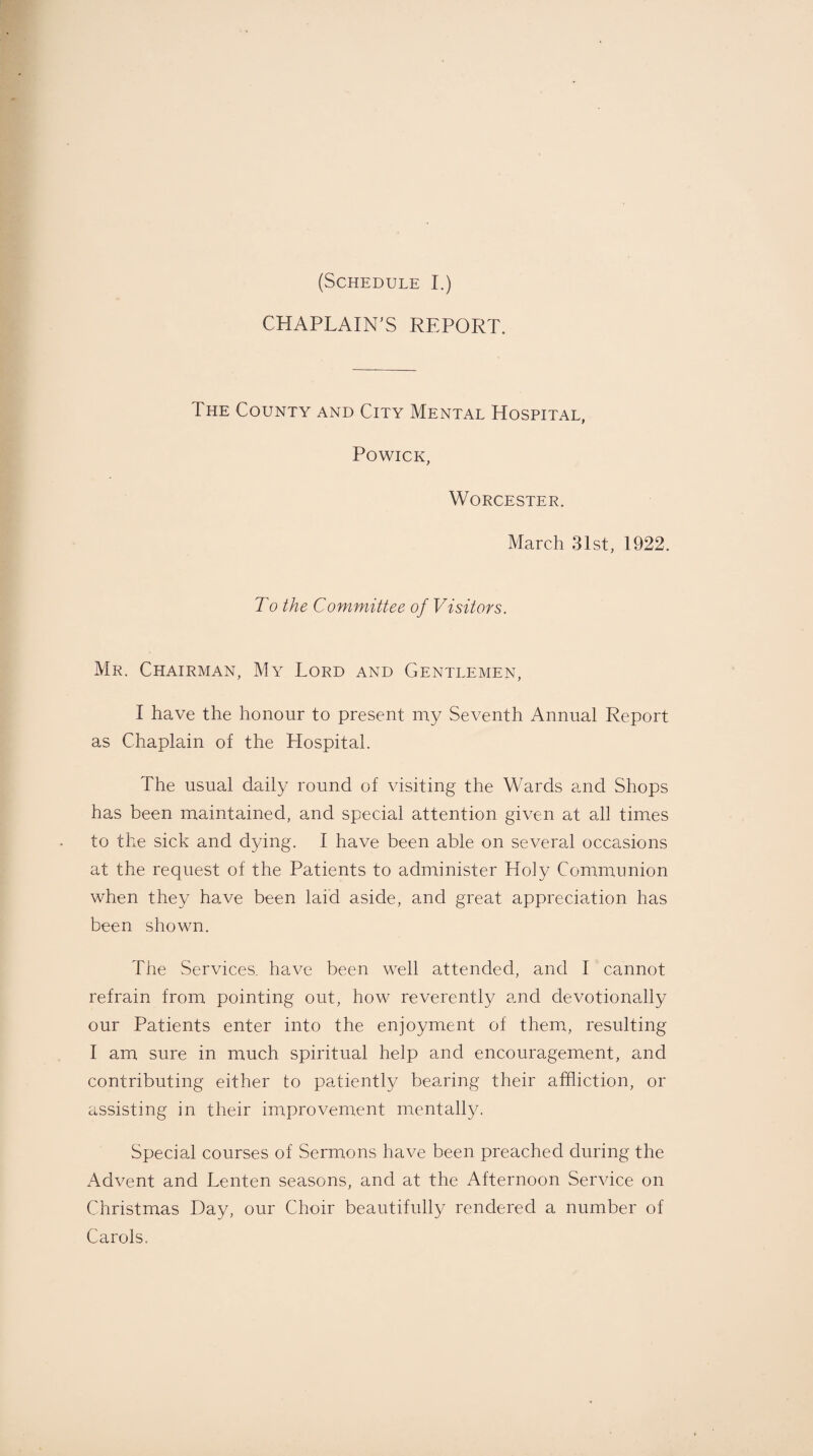 CHAPLAIN'S REPORT. The County and City Mental Hospital, Powick, Worcester. March 31st, 1922. To the Committee of Visitors. Mr. Chairman, My Lord and Gentlemen, I have the honour to present my Seventh Annual Report as Chaplain of the Hospital. The usual daily round of visiting the Wards and Shops has been maintained, and special attention given at all times to the sick and dying. I have been able on several occasions at the request of the Patients to administer Holy Communion when they have been laid aside, and great appreciation has been shown. The Services, have been well attended, and I cannot refrain from pointing out, how reverently and devotionally our Patients enter into the enjoyment of them, resulting I am sure in much spiritual help and encouragement, and contributing either to patiently bearing their affliction, or assisting in their improvement mentally. Special courses of Sermons have been preached during the Advent and Lenten seasons, and at the Afternoon Service on Christmas Day, our Choir beautifully rendered a number of Carols.