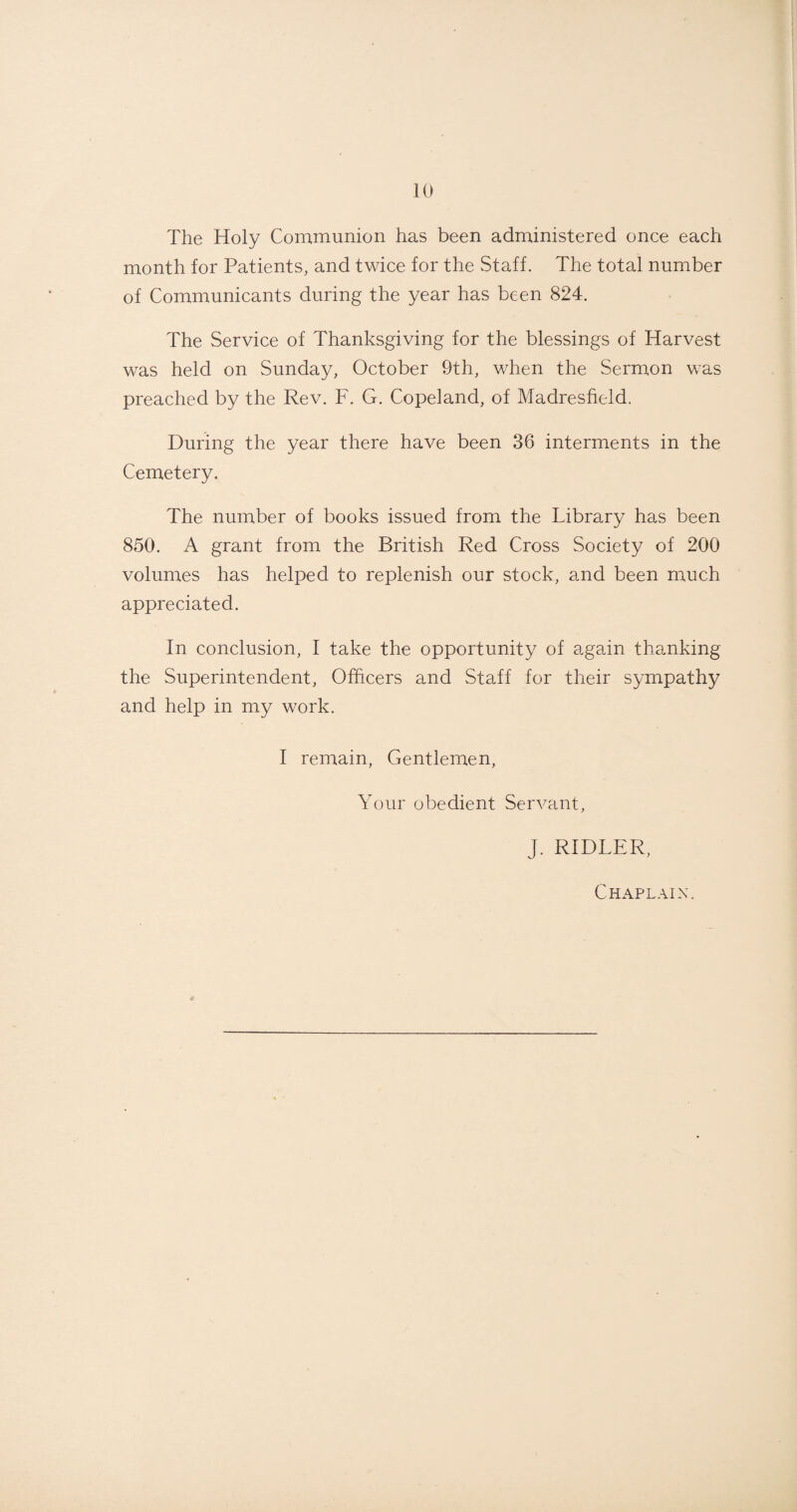 The Holy Communion has been administered once each month for Patients, and twice for the Staff. The total number of Communicants during the year has been 824. The Service of Thanksgiving for the blessings of Harvest was held on Sunday, October 9th, when the Sermon was preached by the Rev. F. G. Copeland, of Madresfield. During the year there have been 36 interments in the Cemetery. The number of books issued from the Library has been 850. A grant from the British Red Cross Society of 200 volumes has helped to replenish our stock, and been much appreciated. In conclusion, I take the opportunity of again thanking the Superintendent, Officers and Staff for their sympathy and help in my work. I remain, Gentlemen, Your obedient Servant, J. RIDLER, Chaplain.
