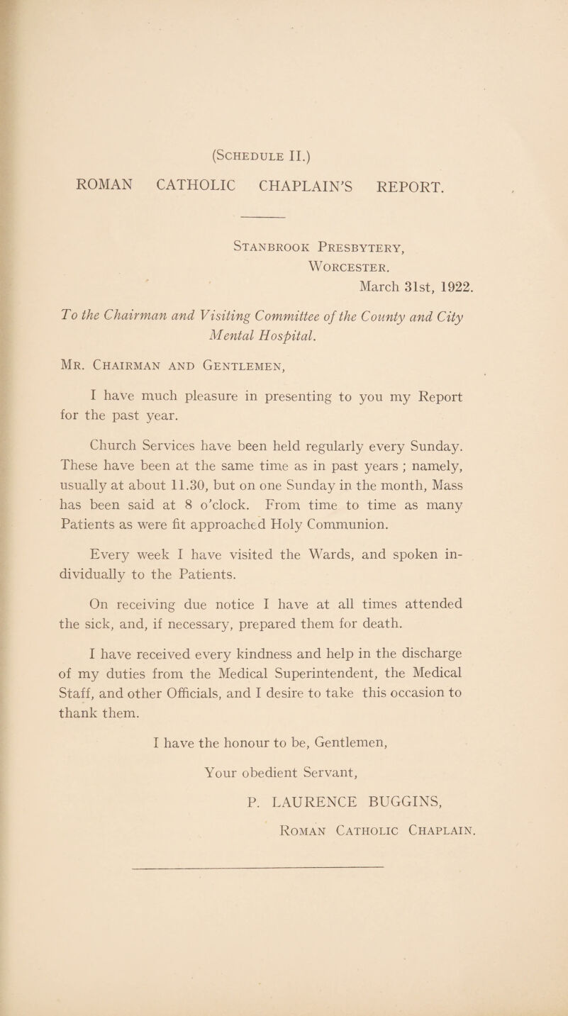 ROMAN CATHOLIC CHAPLAIN'S REPORT. Stanbrook Presbytery, Worcester. March 31st, 1922. To the Chairman and Visiting Committee of the County and City Mental Hospital. Mr. Chairman and Gentlemen, I have much pleasure in presenting to you my Report for the past year. Church Services have been held regularly every Sunday. These have been at the same time as in past years ; namely, usually at about 11.30, but on one Sunday in the month, Mass has been said at 8 o'clock. From time to time as many Patients as were fit approached Holy Communion. Every week I have visited the Wards, and spoken in¬ dividually to the Patients. On receiving due notice I have at all times attended the sick, and, if necessary, prepared them for death. I have received every kindness and help in the discharge of my duties from the Medical Superintendent, the Medical Staff, and other Officials, and I desire to take this occasion to thank them. I have the honour to be, Gentlemen, Your obedient Servant, P. LAURENCE BUGGINS, Roman Catholic Chaplain.