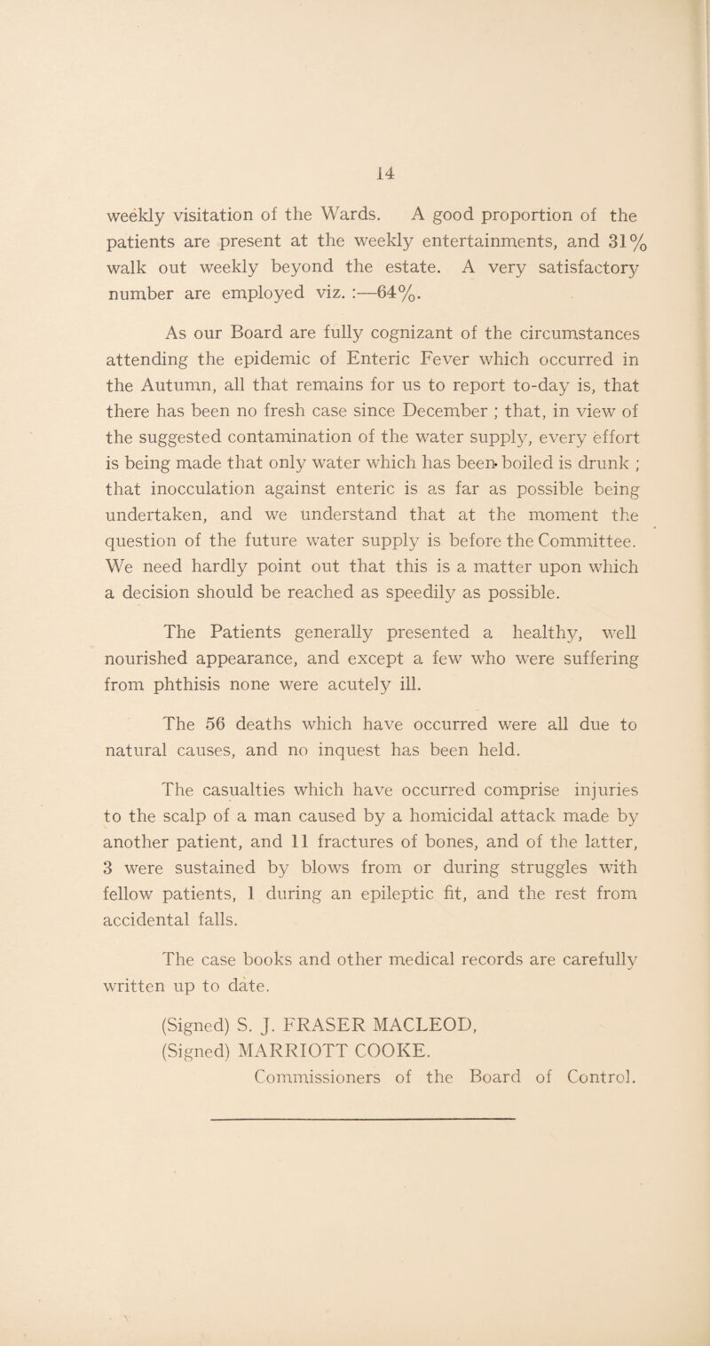 weekly visitation of the Wards. A good proportion of the patients are present at the weekly entertainments, and 31% walk out weekly beyond the estate. A very satisfactory number are employed viz. 64%. As our Board are fully cognizant of the circumstances attending the epidemic of Enteric Fever which occurred in the Autumn, all that remains for us to report to-day is, that there has been no fresh case since December ; that, in view of the suggested contamination of the water supply, every effort is being made that only water which has been- boiled is drunk ; that inocculation against enteric is as far as possible being undertaken, and we understand that at the moment the question of the future water supply is before the Committee. We need hardly point out that this is a matter upon which a decision should be reached as speedily as possible. The Patients generally presented a healthy, well nourished appearance, and except a few who were suffering from phthisis none were acutely ill. The 56 deaths which have occurred were all due to natural causes, and no inquest has been held. The casualties which have occurred comprise injuries to the scalp of a man caused by a homicidal attack made by another patient, and 11 fractures of bones, and of the latter, 3 were sustained by blows from or during struggles with fellow patients, 1 during an epileptic fit, and the rest from accidental falls. The case books and other medical records are carefully written up to date. (Signed) S. J. FRASER MACLEOD, (Signed) MARRIOTT COOKE. Commissioners of the Board of Control.