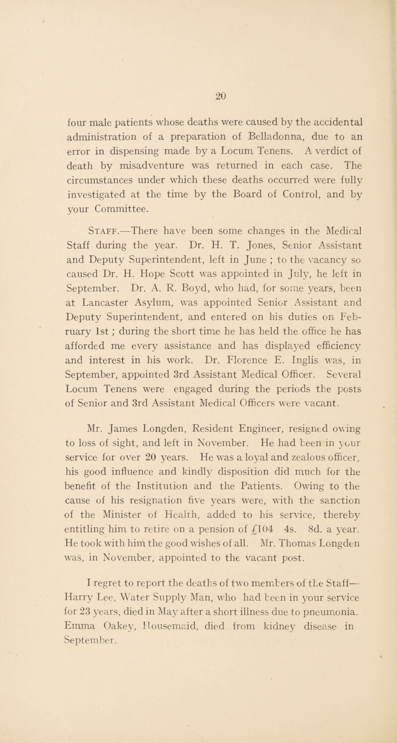 four male patients whose deaths were caused by the accidental administration of a preparation of Belladonna, due to an error in dispensing made by a Locum Tenens. A verdict of death by misadventure was returned in each case. The circumstances under which these deaths occurred were fully investigated at the time by the Board of Control, and by your Committee. Staff.—There have been some changes in the Medical Staff during the year. Dr. H. T. Jones, Senior Assistant and Deputy Superintendent, left in June ; to the vacancy so caused Dr. H. Hope Scott was appointed in July, he left in September. Dr. A. R. Boyd, who had, for some years, been at Lancaster Asylum, was appointed Senior Assistant and Deputy Superintendent, and entered on his duties on Feb¬ ruary 1st ; during the short time he has held the office he has afforded me every assistance and has displayed efficiency and interest in his work. Dr. Florence E. Inglis was, in September, appointed 3rd Assistant Medical Officer. Several Locum Tenens were engaged during the periods the posts of Senior and 3rd Assistant Medical Officers were vacant. Mr. James Longden, Resident Engineer, resigned owing to loss of sight, and left in November. He had been in your service for over 20 years. He was a loyal and zealous officer, his good influence and kindly disposition did much for the benefit of the Institution and the Patients. Owing to the cause of his resignation five years were, with the sanction of the Minister of Health, added to his service, thereby entitling him to retire on a pension of £104 4s. 8d. a year. He took with hint the good wishes of all. Mr. Thomas Longden was, in November, appointed to the vacant post. I regret to report the deaths of two members of the Staff— Harry Lee, Water Supply Man, who had been in your service for 23 years-, died in May after a short illness due to pneumonia. Emma Oakey, Housemaid, died from kidney disease in September.