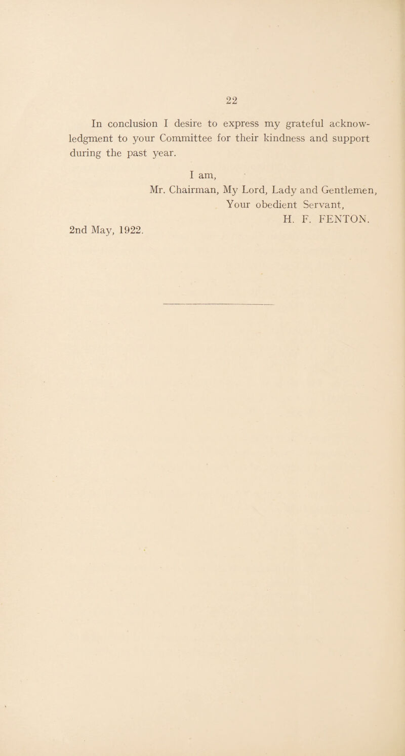 In conclusion I desire to express my grateful acknow¬ ledgment to your Committee for their kindness and support during the past year. I am, Mr. Chairman, My Lord, Lady and Gentlemen, Your obedient Servant, H. F. FENTON. 2nd May, 1922.