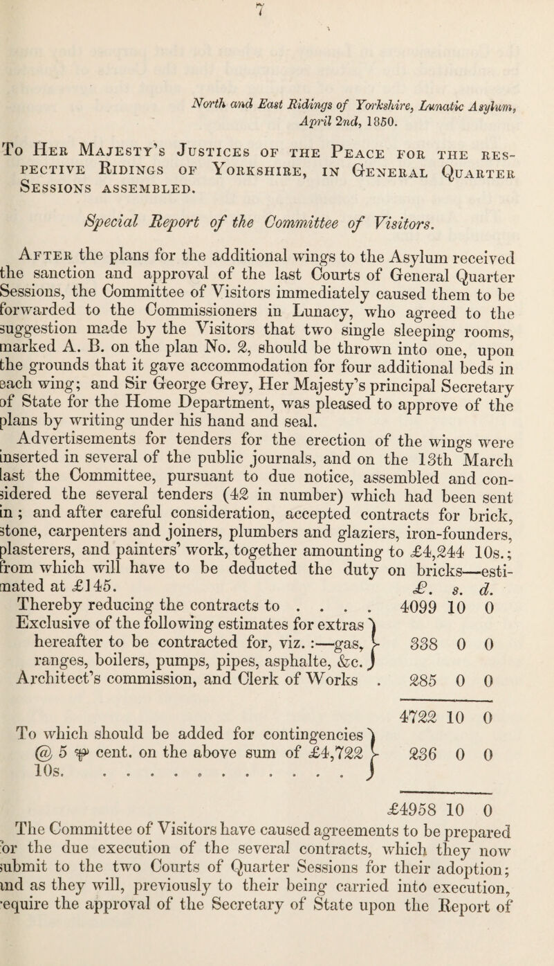 North and East Ridings of Yorkshire, Lunatic Asylum, April 2nd, 1850. To Her Majesty's Justices of the Peace for the res¬ pective Ridings of Yorkshire, in General Quarter Sessions assembled. Special Report of the Committee of Visitors. After the plans for the additional wings to the Asylum received the sanction and approval of the last Courts of General Quarter Sessions, the Committee of Visitors immediately caused them to be forwarded to the Commissioners in Lunacy, who agreed to the suggestion made by the Visitors that two single sleeping rooms, marked A. R. on the plan No. 2, should be thrown into one, upon the grounds that it gave accommodation for four additional beds in each wing; and Sir George Grey, Her Majesty's principal Secretary of State for the Home Department, was pleased to approve of the plans by writing under his hand and seal. Advertisements for tenders for the erection of the wings were inserted in several of the public journals, and on the 13th March last the Committee, pursuant to due notice, assembled and con¬ sidered the several tenders (42 in number) which had been sent in; and after careful consideration, accepted contracts for brick, stone, carpenters and joiners, plumbers and glaziers, iron-founders, plasterers, and painters' work, together amounting to £4,244 10s.; from which will have to be deducted the duty on bricks—esti¬ mated at £145. Thereby reducing the contracts to ... . Exclusive of the following estimates for extras 'J hereafter to be contracted for, viz. :—gas, >- ranges, boilers, pumps, pipes, asphalte, &c. J Architect's commission, and Clerk of Works . To which should be added for contingencies') @ 5 ^ cent, on the above sum of £4,722 > 10s...J £. s. d. 4099 10 0 338 0 0 285 0 0 4722 10 0 236 0 0 £4958 10 0 The Committee of Visitors have caused agreements to be prepared hr the due execution of the several contracts, which they now submit to the two Courts of Quarter Sessions for their adoption; md as they will, previously to their being carried into execution, •equire the approval of the Secretary of State upon the Report of