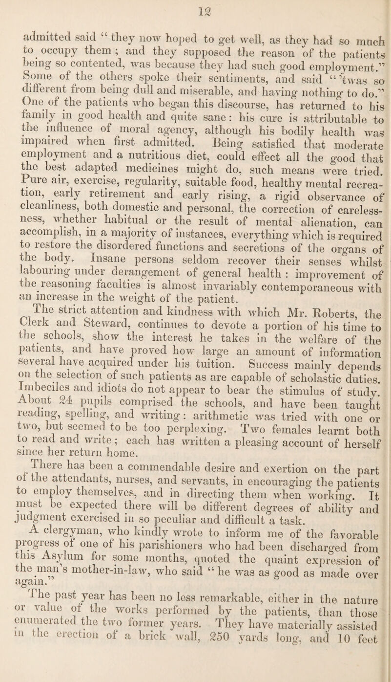 admitted said “ they now hoped to get well, as they had so mtich to . occupy them ; and they supposed the reason of the patients being so contented, was because they had such good employment.'” Some of the others spoke their sentiments, and said “ ’twas so different from being dull and miserable, and haying nothing to do.” One of the patients who began this discourse, has returned to his family m good health and quite sane: his cure is attributable to the influence of moral agencj^, although his bodily health was impaired when first admitted. Being satisfied that moderate employment and a nutritious diet, could effect all the good that the best adapted medicines might do, such means were tried. Pine air, exercise, regularity, suitable food, healthy mental recrea¬ tion, early retirement .and early rising, a rigid observance of cleanliness, both domestic and personal, the correction of careless¬ ness, w hethei habitual or the result of mental alienation, can accomplish, in a majority of instances, everything which is required to restore the disordered functions and secretions of the organs of the body. Insane persons seldom recover their senses whilst labouiing under derangement of general health : improvement of the. reasoning faculties is almost invariably contemporaneous with an increase in the weight of the patient. ^ The stuct attention and kindness with which Mr. Roberts, the Clerk and Steward, continues to devote a portion of his time to the. schools, show the interest he takes in the welfare of the patients, and have proved how large an amount of information several have acquired under his tuition. Success mainly depends on the. selection of such patients as are capable of scholastic duties. Imoeciles and idiots do not appear to bear the stimulus of study. Aoout 2d pupils comprised the schools, and have been taught reading, spelling, and writing : arithmetic was tried with one or two, but seemed to be too perplexing. Two females learnt both to read and write; each has written a pleasing account of herself since her return home. There has been a commendable desire and exertion on the part of the attendants, nurses, and servants, in encouraging the patients to employ themselves, and in directing them when working. It must be expected there will be different degrees of ability and judgment exercised in so peculiar and difficult a task. A clergyman, who kindly wrote to inform me of the favorable progress of one of his parishioners who had been discharged from t ns Asylum for some months, quoted the quaint expression of the man s mother-in-law, who said “ he was as good as made over again. I he past year has been no less remarkable, either in the nature or value of the works performed by the patients, than those enumerated the two former years. They have materially assisted in the erection of a brick wall, 250 yards long, and 10 feet