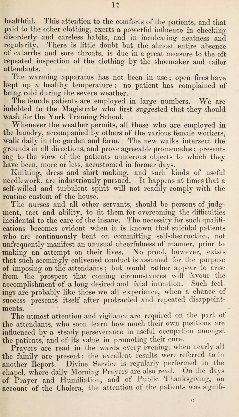 healthful. This attention to the comforts of the patients, and that paid to the other clothing, exerts a powerful influence in checking disorderly and careless habits, and in inculcating neatness and regularity. There is little doubt but the almost entire absence of catarrhs and sore throats, is due in a great measure to the oft repeated inspection of the clothing by the shoemaker and tailor attendants. The warming apparatus has not been in use : open fires have kept up a healthy temperature : no patient has complained of being cold during the severe weather. The female patients are employed in large numbers. We are indebted to the Magistrate who first suggested that they should wash for the York Training School. Whenever the weather permits, all those who are employed in the laundry, accompanied by others of the various female workers, walk daily in the garden and farm. The new walks intersect the grounds in all directions, and prove agreeable promenades ; present¬ ing to the view of the patients numerous objects to which they have been, more or less, accustomed in former days. Knitting, dress and shirt making, and such kinds of useful needlework, are industriously pursued. It happens at times that a self-willed and turbulent spirit will not readily comply with the routine custom of the house. The nurses and all other servants, should be persons of judg¬ ment, tact and ability, to fit them for overcoming the difficulties incidental to the care of the insane. The necessity for such qualifi¬ cations becomes evident when it is known that suicidal patients who are continuously bent on committing self-destruction, not unfrequently manifest an unusual cheerfulness of manner, prior to making an attempt on their lives. No proof, however, exists that such seemingly enlivened conduct is assumed for the purpose of imposing on the attendants; but would rather appear to arise from the prospect that coming circumstances will favour the accomplishment of a long desired and fatal intention. Such feel¬ ings are probably like those we all experience, when a chance of success presents itself after protracted and repeated disappoint¬ ments. The utmost attention and vigilance are required on the part of the attendants, who soon learn how much their own positions are influenced by a steady perseverance in useful occupation amongst the patients, and of its value in promoting their cure. Prayers are read in the wards every evening, when nearly all the family are present: the excellent results were referred to in another Report. Divine Service is regularly performed in the chapel, where daily Morning Prayers are also read. On the days of Prayer and Humiliation, and of Public Thanksgiving, on account of the Cholera, the attention of the patients was signifi- c