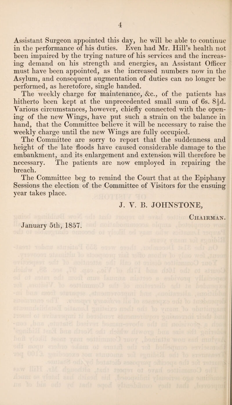 Assistant Surgeon appointed this day, lie will be able to continue in the performance of his duties. Even bad Mr. Hill’s health not been impaired by the trying nature of his services and the increas¬ ing demand on his strength and energies, an Assistant Officer must have been appointed, as the increased numbers now in the Asylum, and consequent augmentation of duties can no longer he performed, as heretofore, single handed. The weekly charge for maintenance, &c., of the patients has hitherto been kept at the unprecedented small sum of 6s. 8Jd. Various circumstances, however, chiefly connected with the open¬ ing of the new Wings, have put such a strain on the balance in hand, that the Committee believe it will be necessary to raise the weekly charge until the new Wings are fully occupied. The Committee are sorry to report that the suddenness and height of the late floods have caused considerable damage to the embankment, and its enlargement and extension will therefore be necessary. The patients are now employed in repairing the breach. The Committee beg to remind the Court that at the Epiphany Sessions the election of the Committee of Visitors for the ensuing year takes place. J. V. B. JOHNSTONE, Chairman. January 5th, 1857.