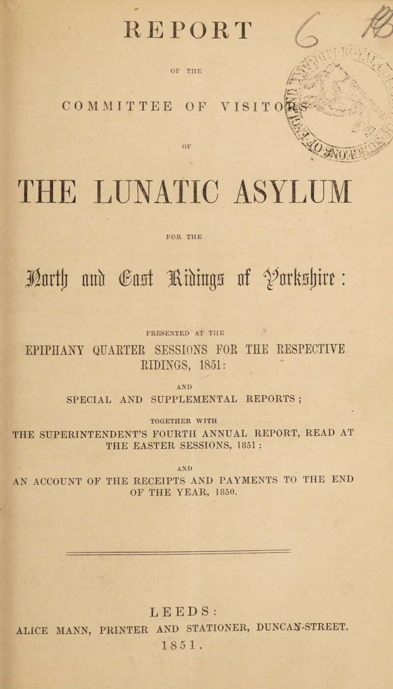 E P O R T S' G> OF THE f t /.f*v ^ /r**‘~ S' •- X£:\ /•r_ ,*v - * . .*>> . • ’ |* \. v / M&c■ COMMITTEE OF VISIT OpfS^^LV. • j OF s , \v^ ^ \ \%>\ : /r: «* -■• ~<;v <SS$/ .' THE LUNATIC ASYLUM FOR THE Jnrtjj nttb fet Bibtngs n! farkstjtre: PRESENTED AT THE EPIPHANY QUARTER SESSIONS FOR THE RESPECTIVE RIDINGS, 1851: AND SPECIAL AND SUPPLEMENTAL REPORTS ; TOGETHER WITH THE SUPERINTENDENT’S FOURTH ANNUAL REPORT, READ AT THE EASTER SESSIONS, 1851 : AND AN ACCOUNT OF THE RECEIPTS AND PAYMENTS TO THE END OF THE YEAR, 1850. LEEDS: ALICE MANN, PRINTER AND STATIONER, DUNCAN'-STREET.