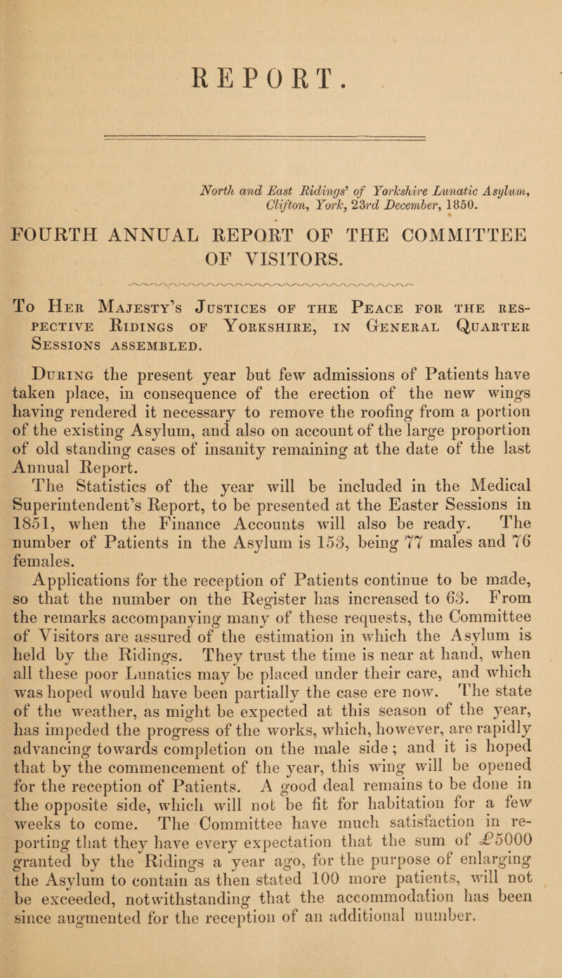 R E P 0 R T . North and East Ridings’ of Yorkshire Lunatic Asylum, Clifton, York, 23rd December, 1850. * FOURTH ANNUAL REPORT OF THE COMMITTEE OF VISITORS. To Her Majesty’s Justices of the Peace for the res¬ pective Ridings of Yorkshire, in General Quarter Sessions assembled. During the present year hut few admissions of Patients have taken place, in consequence of the erection of the new wings having rendered it necessary to remove the roofing from a portion of the existing Asylum, and also on account of the large proportion of old standing cases of insanity remaining at the date of the last Annual Report. The Statistics of the year will be included in the Medical Superintendent’s Report, to be presented at the Easter Sessions in 1851, when the Finance Accounts will also be ready. The number of Patients in the Asylum is 153, being 77 males and 76 females. Applications for the reception of Patients continue to be made, so that the number on the Register has increased to 63. From the remarks accompanying many of these requests, the Committee of Visitors are assured of the estimation in which the Asylum is held by the Ridings. They trust the time is near at hand, when all these poor Lunatics may be placed under their care, and which wras hoped would have been partially the case ere now. The state of the w'eather, as might be expected at this season of the year, has impeded the progress of the works, which, however, are rapidly advancing towards completion on the male side; and it is hoped that by the commencement of the year, this wing wall be opened for the reception of Patients. A good deal remains to be done in the opposite side, which will not be fit for habitation for a few weeks to come. The Committee have much satisfaction in re¬ porting that they have every expectation that the sum ot U5000 granted by the Ridings a year ago, for the purpose of enlarging the Asylum to contain as then stated 100 more patients, will not be exceeded, notwithstanding that the accommodation has been since augmented for the reception of an additional number.