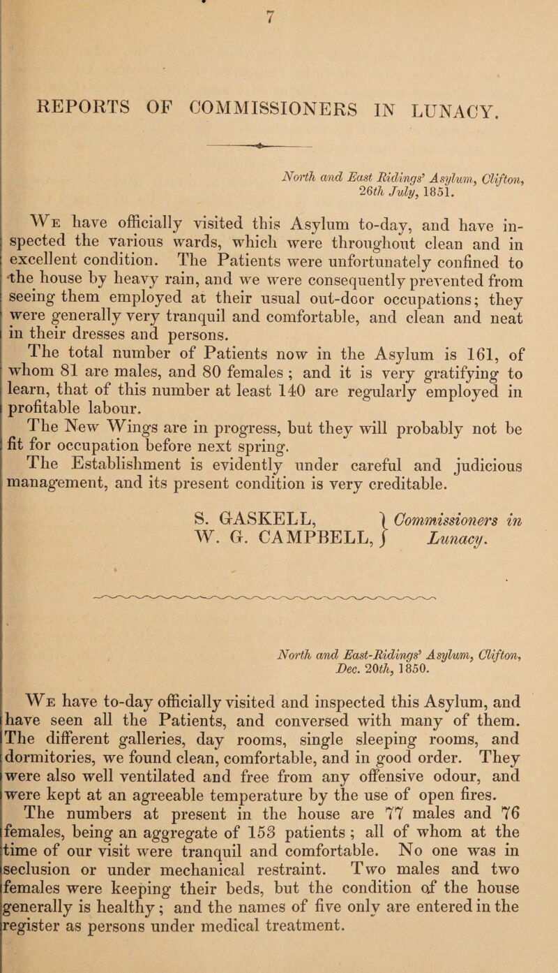North and East Ridings’ Asylum, Clifton, 26th July, 1851. We have officially visited this Asylum to-day, and have in¬ spected the various wards, which were throughout clean and in excellent condition. The Patients were unfortunately confined to 'the house by heavy rain, and we were consequently prevented from seeing them employed at their usual out-door occupations; they were generally very tranquil and comfortable, and clean and neat in their dresses and persons. The total number of Patients now in the Asylum is 161, of whom 81 are males, and 80 females ; and it is very gratifying to learn, that of this number at least 140 are regularly employed in profitable labour. The New Wings are in progress, but they will probably not be fit for occupation before next spring. The Establishment is evidently under careful and judicious management, and its present condition is very creditable. S. GASKELL, \ Commissioners in W. G. CAMPBELL, j Lunacy. North and East-Riding s’ Asylum, Clifton, Dec. 26th, 1850. We have to-day officially visited and inspected this Asylum, and have seen all the Patients, and conversed with many of them. The different galleries, day rooms, single sleeping rooms, and dormitories, we found clean, comfortable, and in good order. They were also well ventilated and free from any offensive odour, and were kept at an agreeable temperature by the use of open fires. The numbers at present in the house are 77 males and 76 females, being an aggregate of 153 patients; all of whom at the time of our visit were tranquil and comfortable. No one was in seclusion or under mechanical restraint. Two males and two females were keeping their beds, but the condition ojf the house generally is healthy; and the names of five only are entered in the register as persons under medical treatment.