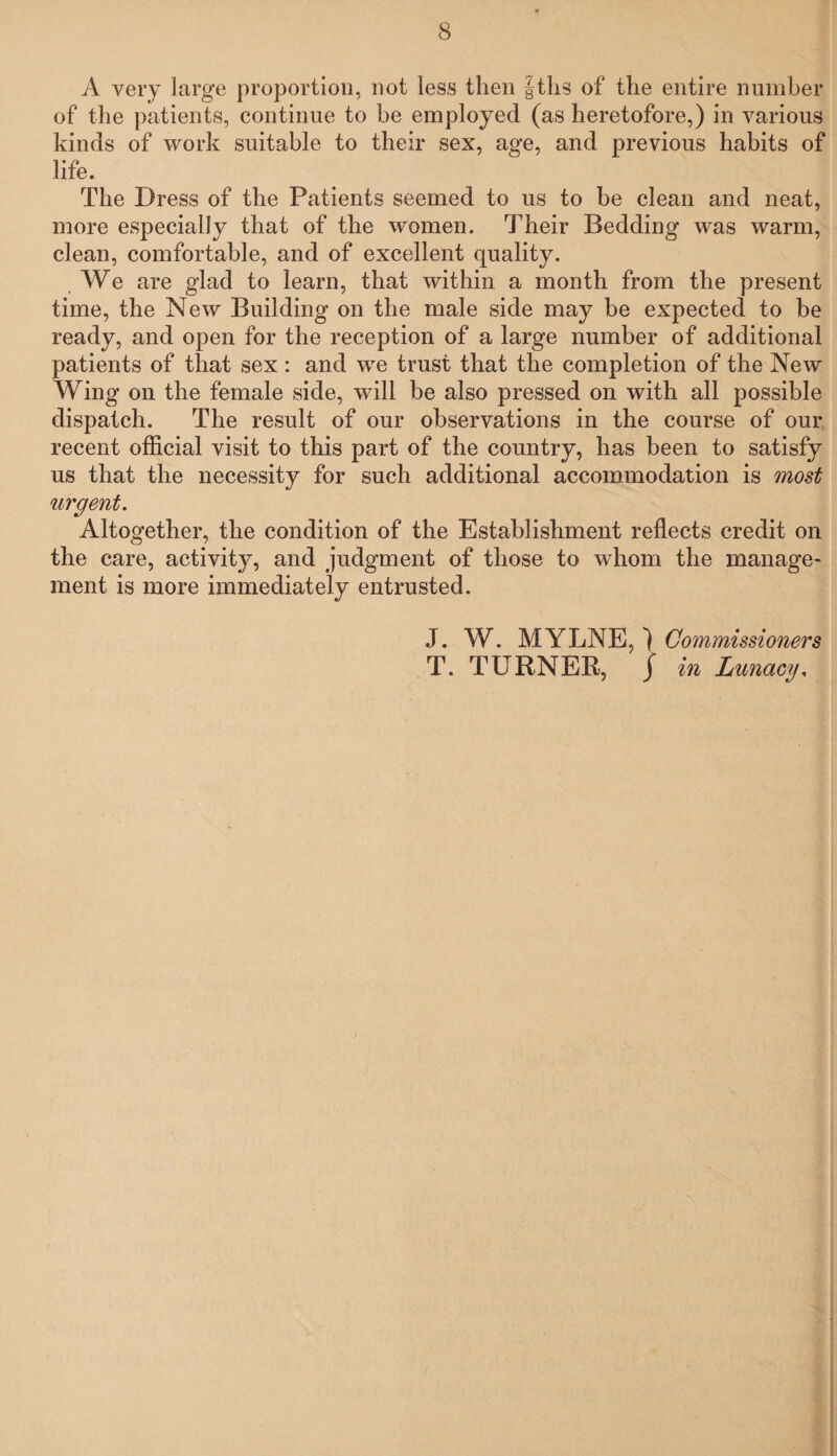 A very large proportion, not less then f ths of the entire number of the patients, continue to be employed (as heretofore,) in various kinds of work suitable to their sex, age, and previous habits of life. The Dress of the Patients seemed to us to be clean and neat, more especially that of the women. Their Bedding wras warm, clean, comfortable, and of excellent quality. . We are glad to learn, that within a month from the present time, the New Building on the male side may be expected to be ready, and open for the reception of a large number of additional patients of that sex: and we trust that the completion of the New Wing on the female side, will be also pressed on with all possible dispatch. The result of our observations in the course of our recent official visit to this part of the country, has been to satisfy us that the necessity for such additional accommodation is most urgent. Altogether, the condition of the Establishment reflects credit on the care, activity, and judgment of those to whom the manage¬ ment is more immediately entrusted. J. W. MYLNE, ) Commissioners T. TURNER, j in Lunacy,