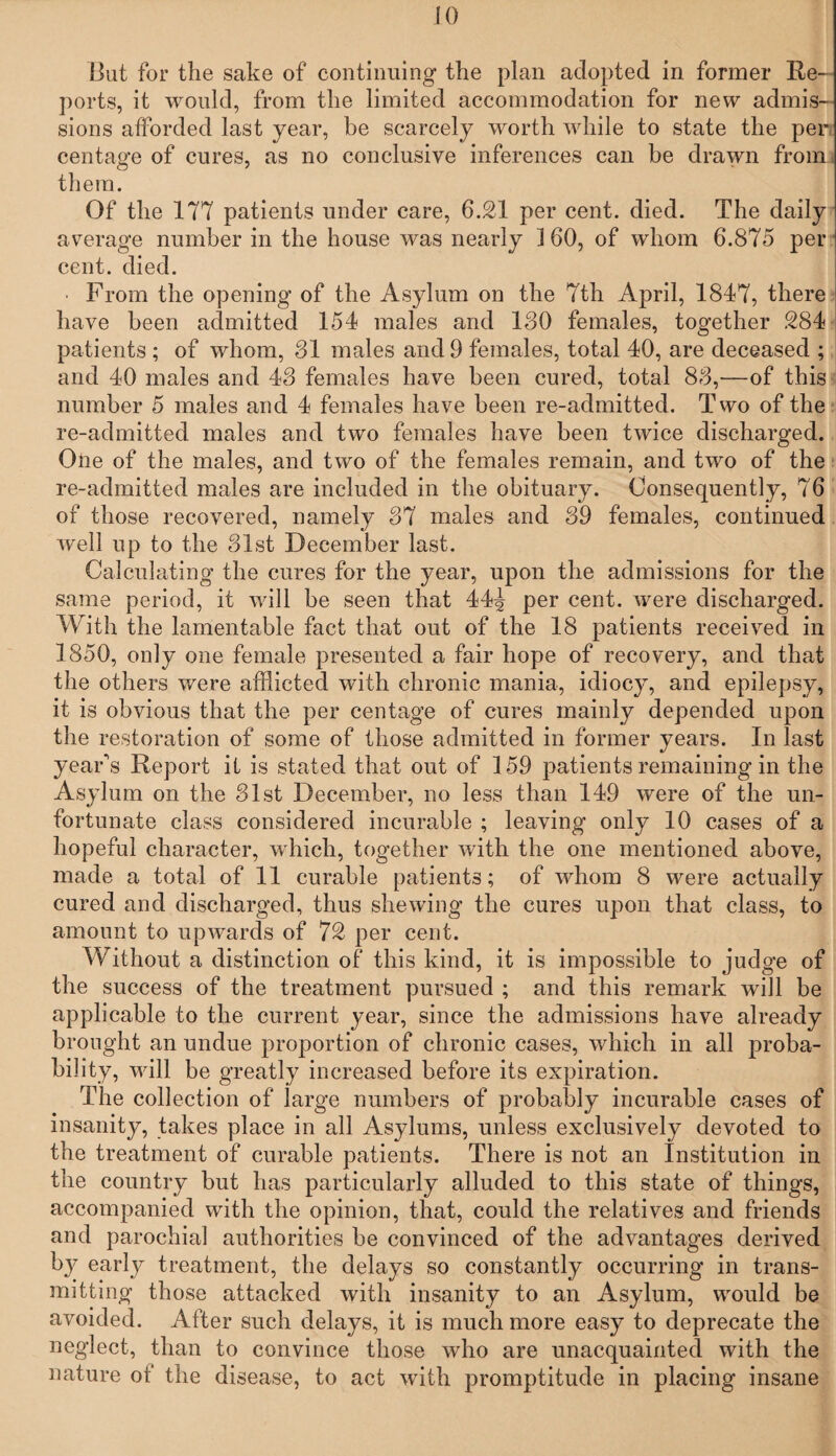 But for the sake of continuing the plan adopted in former Re¬ ports, it would, from the limited accommodation for new admis¬ sions afforded last year, be scarcely worth while to state the per centage of cures, as no conclusive inferences can be drawn from them. Of the 177 patients under care, 6.21 per cent. died. The daily average number in the house was nearly ] 60, of whom 6.875 per cent. died. ■ From the opening of the Asylum on the Ttli April, 1847, there have been admitted 154 males and 180 females, together 284 patients ; of whom, 81 males and 9 females, total 40, are deceased ; and 40 males and 48 females have been cured, total 88,—of this number 5 males and 4 females have been re-admitted. Two of the re-admitted males and two females have been twice discharged. One of the males, and two of the females remain, and two of the re-admitted males are included in the obituary. Consequently, 76 of those recovered, namely 87 males and 89 females, continued well up to the 81st December last. Calculating the cures for the year, upon the admissions for the same period, it will be seen that 44^ per cent, were discharged. With the lamentable fact that out of the 18 patients received in 1850, only one female presented a fair hope of recovery, and that the others were afflicted with chronic mania, idiocy, and epilepsy, it is obvious that the per centage of cures mainly depended upon the restoration of some of those admitted in former years. In last year's Report it is stated that out of 159 patients remaining in the Asylum on the 81st December, no less than 149 were of the un¬ fortunate class considered incurable ; leaving only 10 cases of a hopeful character, which, together with the one mentioned above, made a total of 11 curable patients; of whom 8 were actually cured and discharged, thus shewing the cures upon that class, to amount to upwards of 72 per cent. Without a distinction of this kind, it is impossible to judge of the success of the treatment pursued ; and this remark will be applicable to the current year, since the admissions have already brought an undue proportion of chronic cases, which in all proba¬ bility, will be greatly increased before its expiration. The collection of large numbers of probably incurable cases of insanity, takes place in all Asylums, unless exclusively devoted to the treatment of curable patients. There is not an Institution in the country but has particularly alluded to this state of things, accompanied with the opinion, that, could the relatives and friends and parochial authorities be convinced of the advantages derived by early treatment, the delays so constantly occurring in trans¬ mitting those attacked with insanity to an Asylum, would be avoided. After such delays, it is much more easy to deprecate the neglect, than to convince those who are unacquainted with the nature of the disease, to act with promptitude in placing insane