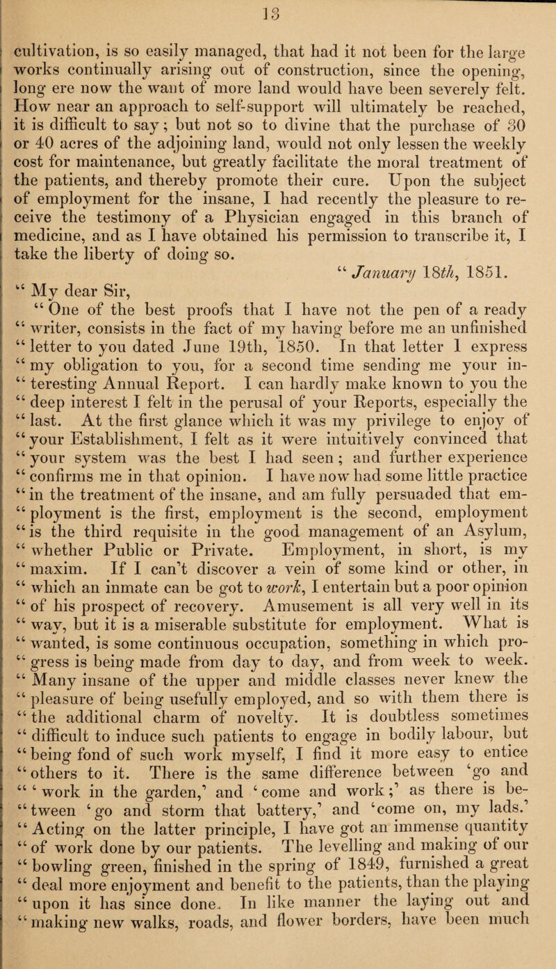 cultivation, is so easily managed, that had it not been for the large works continually arising out of construction, since the opening, long ere now the want of more land would have been severely felt. How near an approach to self-support will ultimately he reached, it is difficult to say; but not so to divine that the purchase of 30 or 40 acres of the adjoining land, would not only lessen the weekly cost for maintenance, but greatly facilitate the moral treatment of the patients, and thereby promote their cure. Upon the subject of employment for the insane, I had recently the pleasure to re¬ ceive the testimony of a Physician engaged in this branch of medicine, and as I have obtained his permission to transcribe it, I take the liberty of doing so. 44January 18^, 1851. 44 My dear Sir, 44 One of the best proofs that I have not the pen of a ready 44 writer, consists in the fact of my having before me an unfinished 44 letter to you dated June 19th, 1850. In that letter 1 express 44 my obligation to you, for a second time sending me your in- 44 teresting Annual Report. I can hardly make known to you the 44 deep interest I felt in the perusal of your Reports, especially the 44 last. At the first glance which it was my privilege to enjoy of 44 your Establishment, I felt as it were intuitively convinced that 44 your system was the best I had seen ; and further experience 44 confirms me in that opinion. I have now had some little practice 44 in the treatment of the insane, and am fully persuaded that em- 44 ployment is the first, employment is the second, employment 44 is the third requisite in the good management of an Asylum, 44 whether Public or Private. Employment, in short, is my 44 maxim. If I can't discover a vein of some kind or other, in 44 which an inmate can be got to work, I entertain but a poor opinion 44 of his prospect of recovery. Amusement is all very well in its 44 way, but it is a miserable substitute for employment. What is 44 wanted, is some continuous occupation, something in which pro- 44 gress is being made from day to day, and from week to week. 44 Many insane of the upper and middle classes never knew the 44 pleasure of being usefully employed, and so with them there is 44 the additional charm of novelty. It is doubtless sometimes 44 difficult to induce such patients to engage in bodily labour, but 44 being fond of such work myself, I find it more easy to entice 44 others to it. There is the same difference between 4go and 44 4 work in the garden,' and 4 come and workas there is be- 44 tween 4 go and storm that battery,' and ‘come on, my lads.' 44 Acting on the latter principle, I have got an immense quantity 44 of work done by our patients. The levelling and making of our 44 bowling green, finished in the spring of 1849, furnished a great 44 deal more enjoyment and benefit to the patients, than the playing 44 upon it has since done. In like manner the laying out and 44 making new walks, roads, and flower borders, have been much