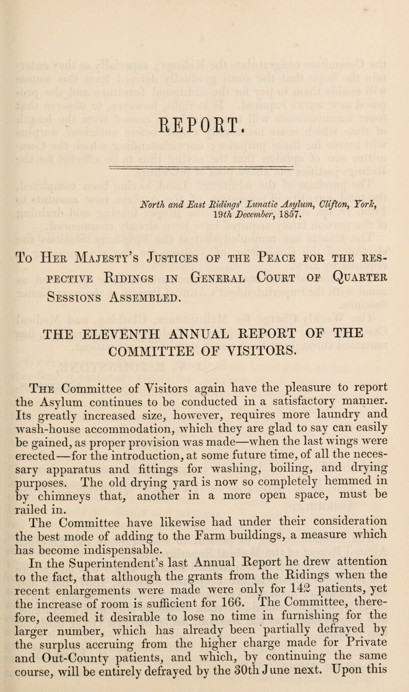 North and East Ridings' Lunatic Asylum, Clifton, York, 19 th December, 1857. To Her Majesty’s Justices oe the Peace for the res¬ pective Ridings in General Court of Quarter Sessions Assembled. THE ELEVENTH ANNUAL REPORT OF THE COMMITTEE OF VISITORS. The Committee of Visitors again have the pleasure to report the Asylum continues to be conducted in a satisfactory manner. Its greatly increased size, however, requires more laundry and wash-house accommodation, which they are glad to say can easily be gained, as proper provision was made—when the last wings were erected—for the introduction, at some future time, of all the neces¬ sary apparatus and fittings for washing, boiling, and drying purposes. The old drying yard is now so completely hemmed in by chimneys that, another in a more open space, must he railed in. The Committee have likewise had under their consideration the best mode of adding to the Farm buildings, a measure which has become indispensable. In the Superintendent’s last Annual Report he drew attention to the fact, that although the grants from the Ridings when the recent enlargements were made were only for 142 patients, yet the increase of room is sufficient for 166. The Committee, there¬ fore, deemed it desirable to lose no time in furnishing for the larger number, which has already been partially defrayed by the surplus accruing from the higher charge made for Private and Out-County patients, and which, by continuing the same course, will be entirely defrayed by the 30th J une next. Upon this