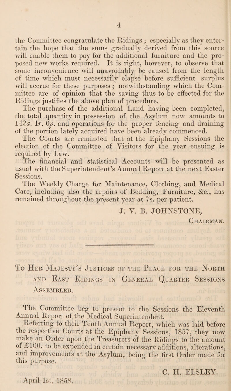 the Committee congratulate the Ridings ; especially as they enter¬ tain the hope that the sums gradually derived from this source will enable them to pay for the additional furniture and the pro¬ posed new works required. It is right, however, to observe that some inconvenience will unavoidably be caused from the length of time which must necessarily elapse before sufficient surplus will accrue for these purposes ; notwithstanding which the Com¬ mittee are of opinion that the saving thus to he effected for the Ridings justifies the above plan of procedure. The purchase of the additional Land having been completed, the total quantity in possession of the Asylum now amounts to 142<2. It. Op. and operations for the proper fencing and draining of the portion lately acquired have been already commenced. The Courts are reminded that at the Epiphany Sessions the election of the Committee of Visitors for the year ensuing is required by Law. The financial and statistical Accounts will be presented as usual with the Superintendent’s Annual Report at the next Easter Sessions. The Weekly Charge for Maintenance, Clothing, and Medical Care, including also the repairs of Bedding, Furniture, &c., has remained throughout the present year at 7s. per patient. J. V. B. JOHNSTONE, Chairman. To Her Majesty’s Justices of the Peace for the North ani) East Ridings in General Quarter Sessions Assembled. The Committee beg to present to the Sessions the Eleventh Annual Report of the Medical Superintendent. Referring to their Tenth Annual Report, which was laid before the respective Courts at the Epiphany Sessions, 1857, they now make an Order upon the Treasurers of the Ridings to the amount of £100, to he expended in certain necessary additions, alterations, and improvements at the Asylum, being the first Order made for this purpose. April 1st, 1858. C. H. ELSLEY.