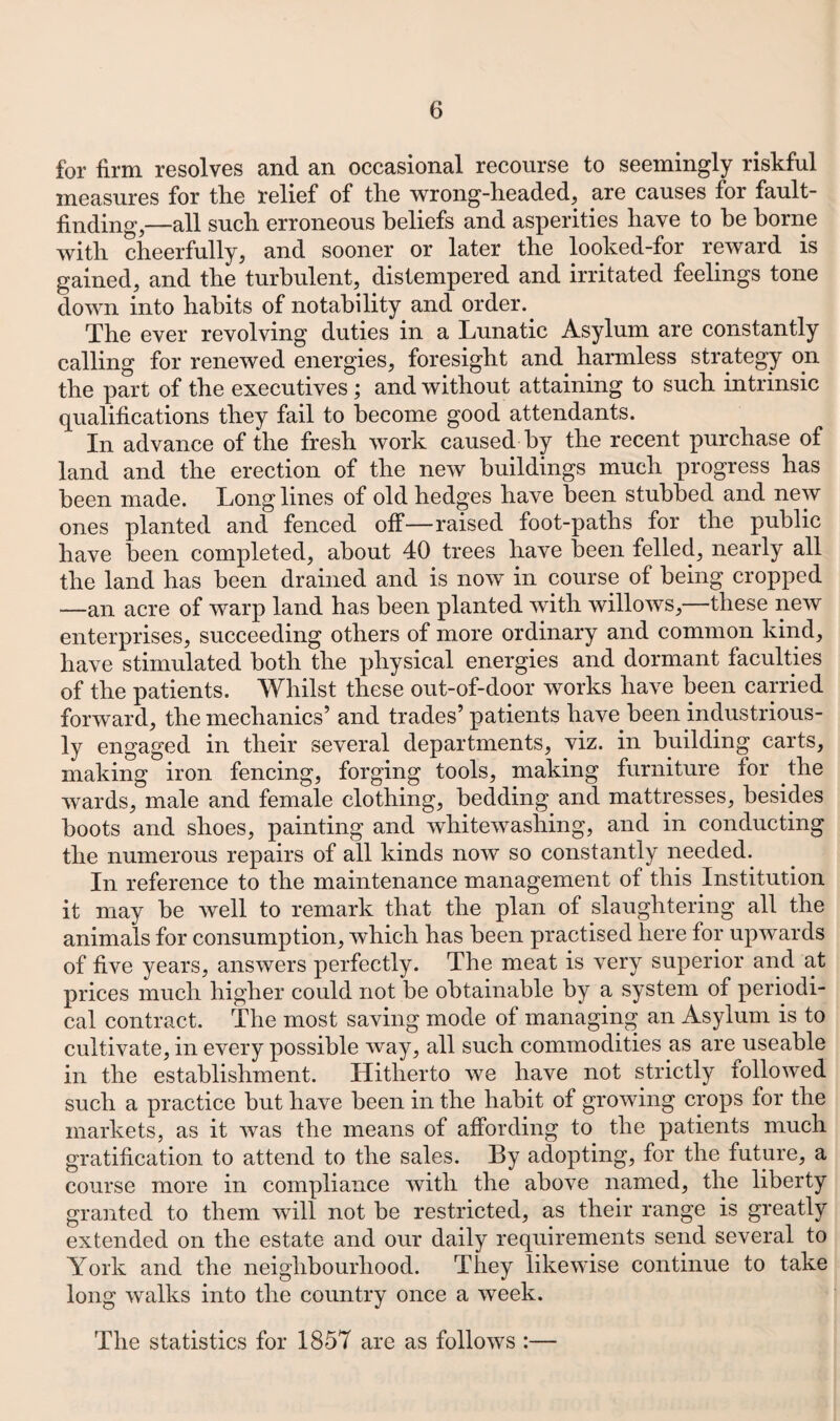 for firm resolves and an occasional recourse to seemingly riskful measures for tlie relief of tlie wrong-headed, are causes for fault¬ finding,—all such erroneous beliefs and asperities have to he borne with cheerfully, and sooner or later the looked-for reward is gained, and the turbulent, distempered and irritated feelings tone down into habits of notability and order. The ever revolving duties in a Lunatic Asylum are constantly calling for renewed energies, foresight and harmless strategy on the part of the executives; and without attaining to such intrinsic qualifications they fail to become good attendants. In advance of the fresh work caused by the recent purchase of land and the erection of the new buildings much progress has been made. Long lines of old hedges have been stubbed and new ones planted and fenced off—raised foot-paths for the public have been completed, about 40 trees have been felled, nearly all the land has been drained and is now in course of being cropped —an acre of warp land has been planted with willows,—these new enterprises, succeeding others of more ordinary and common kind, have stimulated both the physical energies and dormant faculties of the patients. Whilst these out-of-door works have been carried forward, the mechanics’ and trades’ patients have been industrious¬ ly engaged in their several departments, viz. in building carts, making iron fencing, forging tools, making furniture for the wards, male and female clothing, bedding and mattresses, besides hoots and shoes, painting and whitewashing, and in conducting the numerous repairs of all kinds now so constantly needed. In reference to the maintenance management of this Institution it may be well to remark that the plan of slaughtering all the animals for consumption, which has been practised here for upwards of five years, answers perfectly. The meat is very superior and at prices much higher could not be obtainable by a system of periodi¬ cal contract. The most saving mode of managing an Asylum is to cultivate, in every possible way, all such commodities as are useable in the establishment. Hitherto we have not strictly followed such a practice but have been in the habit of growing crops for the markets, as it was the means of affording to the patients much gratification to attend to the sales. By adopting, for the future, a course more in compliance with the above named, the liberty granted to them will not be restricted, as their range is greatly extended on the estate and our daily requirements send several to York and the neighbourhood. They likewise continue to take long walks into the country once a week. The statistics for 1857 are as follows :—