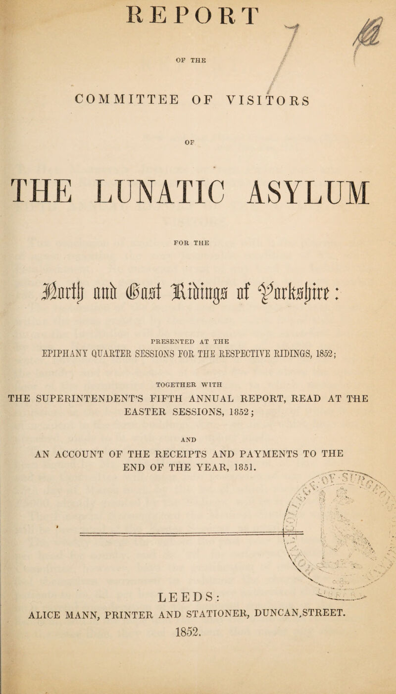 R E P O R T OF THE COMMITTEE OF VISITORS OF THE LUNATIC ASYLUM FOR THE Jfnrtji anir Bibrags of ^urltslrite: PRESENTED AT THE EPIPHANY QUARTER SESSIONS EOR THE RESPECTIVE RIDINGS, 1852; TOGETHER WITH THE SUPERINTENDENT’S FIFTH ANNUAL REPORT, READ AT THE EASTER SESSIONS, 1852; AND AN ACCOUNT OF THE RECEIPTS AND PAYMENTS TO THE END OF THE YEAR, 1851. LEEDS: ALICE MANN, PRINTER AND STATIONER, DUNCAN,STREET. 1852.