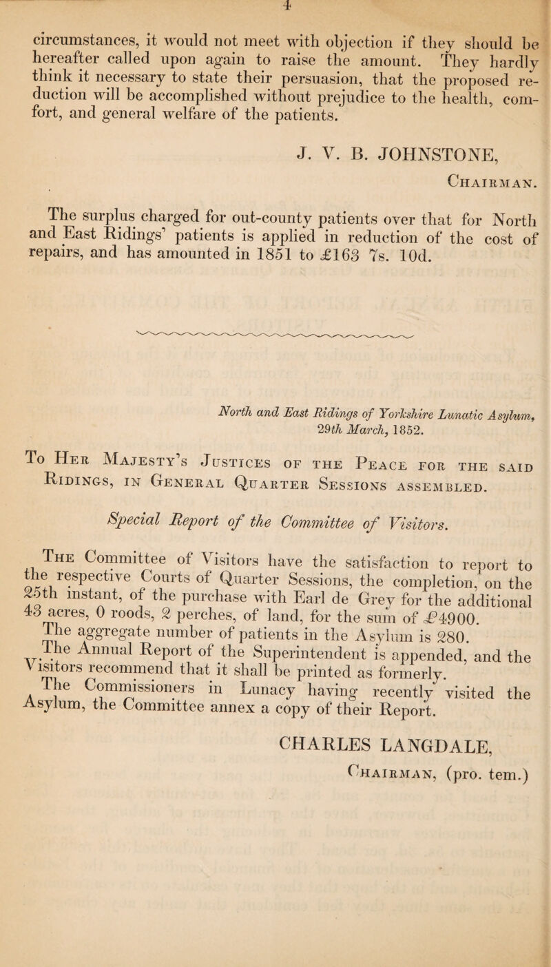 circumstances, it would not meet with objection if they should be hereafter called upon again to raise the amount. They hardly think it necessary to state their persuasion, that the proposed re¬ duction will be accomplished without prejudice to the health, com¬ fort, and general welfare of the patients. J. V. B. JOHNSTONE, Chairman. The surplus charged for out-county patients over that for North and East Ridings’ patients is applied in reduction of the cost of repairs, and has amounted in 1851 to <£163 7s. lOd. North and East Ridings of Yorkshire Lunatic Asylum, 29th March, 1852. To Her Majesty’s Justices of the Peace for the said Ridings, in General Quarter Sessions assembled. Special Report of the Committee of Visitors. The Committee of Visitors have the satisfaction to report to the respective Courts of Quarter Sessions, the completion, on the ot i instant, of the purchase with Earl de Grey for the additional 48 acres, 0 roods, 2 perches, of land, for the sum of £H900. The aggregate number of patients in the Asylum is 280. . e Anniial Report of the Superintendent is appended, and the V lsitors recommend that it shall be printed as formerly. The Commissioners in Lunacy having recently visited the Asylum, the Committee annex a copy of their Report. CHARLES LANGDALE, Chairman, (pro. tern.)