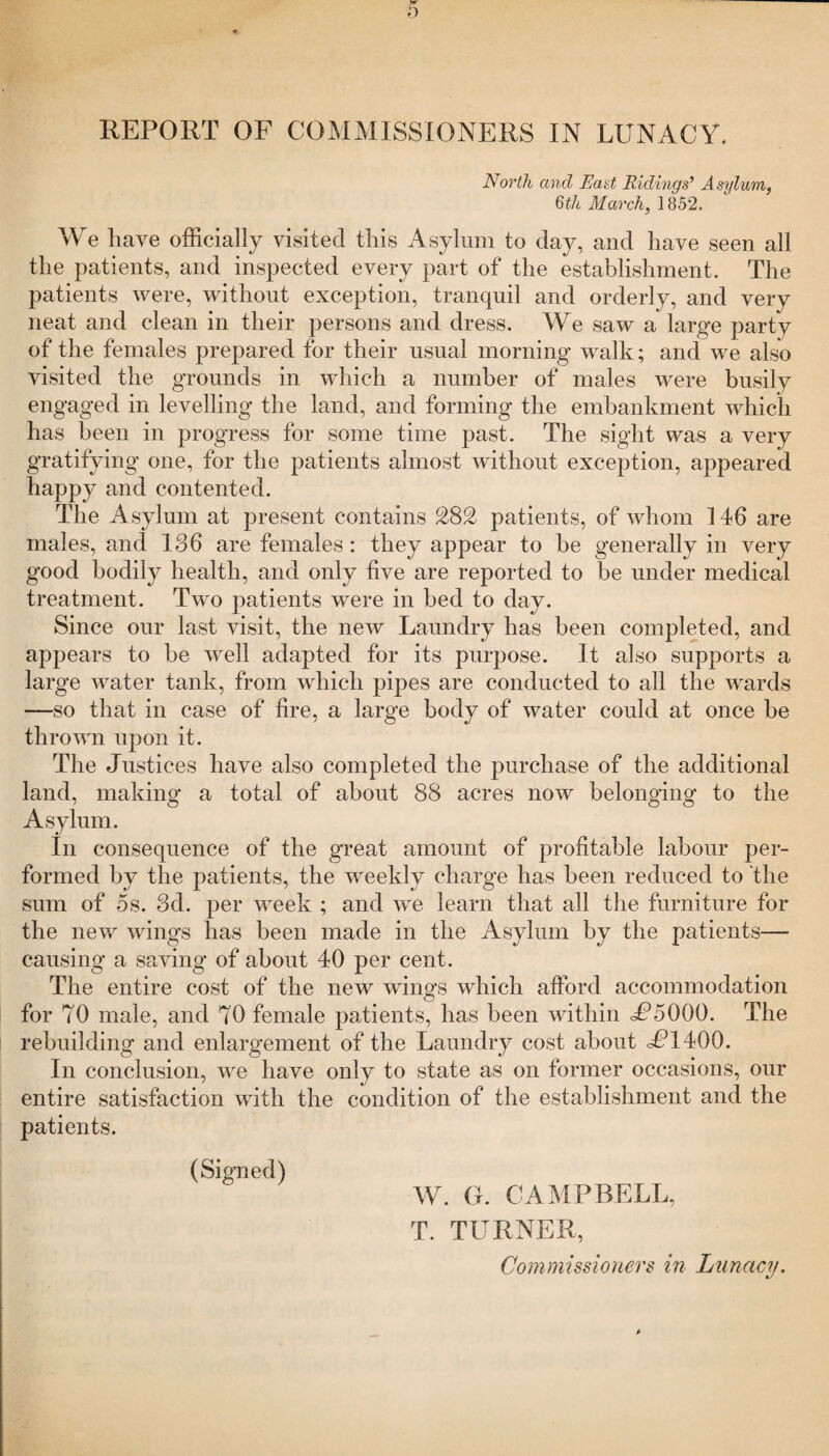 REPORT OF COMMISSIONERS IN LUNACY. North and East Ridings’ Asylum, 6th March, 1852. We have officially visited this Asylum to day, and have seen all the patients, and inspected every part of the establishment. The patients were, without exception, tranquil and orderly, and very neat and clean in their persons and dress. We saw a large party of the females prepared for their usual morning walk; and we also visited the grounds in which a number of males were busily engaged in levelling the land, and forming the embankment which has been in progress for some time past. The sight was a very gratifying one, for the patients almost without exception, appeared happy and contented. The Asylum at present contains 282 patients, of whom 146 are males, and 186 are females : they appear to be generally in very good bodily health, and only five are reported to be under medical treatment. Two patients were in bed to day. Since our last visit, the new Laundry has been completed, and appears to be well adapted for its purpose. It also supports a large water tank, from which pipes are conducted to all the wards —so that in case of fire, a large body of water could at once be thrown upon it. The Justices have also completed the purchase of the additional land, making a total of about 88 acres now belonging to the Asylum. In consequence of the great amount of profitable labour per¬ formed by the patients, the weekly charge has been reduced to the sum of 5s. 3d. per week ; and we learn that all the furniture for the new wings has been made in the Asylum by the patients— causing a saving of about 40 per cent. The entire cost of the new wings which afford accommodation for 70 male, and 70 female patients, has been within JP5000. The rebuilding and enlargement of the Laundry cost about JP1400. In conclusion, we have only to state as on former occasions, our entire satisfaction with the condition of the establishment and the patients. (Signed) W. G. CAMPBELL, T. TURNER, Commissioners in Lunacy.