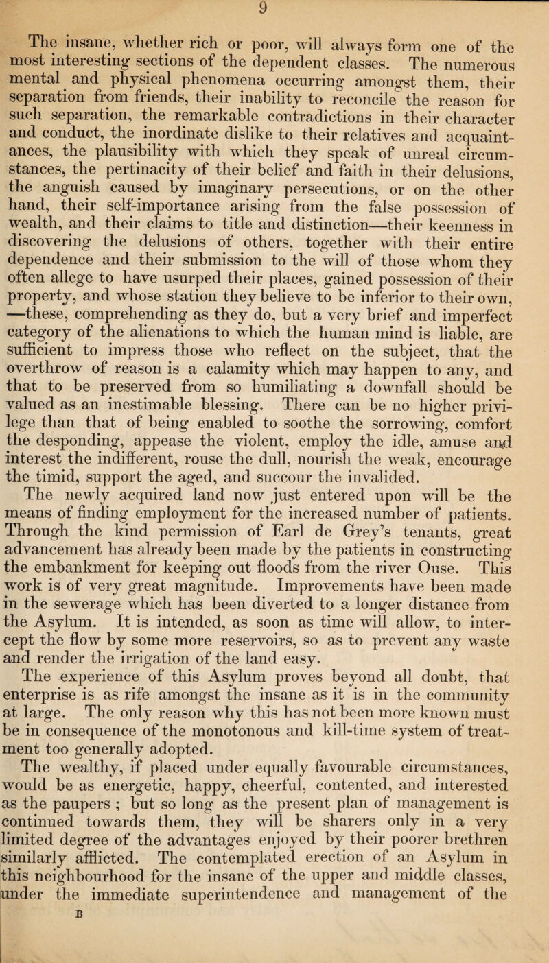 The insane, whether rich or poor, will always form one of the most interesting sections of the dependent classes. The numerous mental and physical phenomena occurring amongst them, their separation from friends, their inability to reconcile the reason for such separation, the remarkable contradictions in their character and conduct, the inordinate dislike to their relatives and acquaint¬ ances, the plausibility with which they speak of unreal circum¬ stances, the pertinacity of their belief and faith in their delusions, the anguish caused by imaginary persecutions, or on the other hand, their self-importance arising from the false possession of wealth, and their claims to title and distinction—their keenness in discovering the delusions of others, together with their entire dependence and their submission to the will of those whom they often allege to have usurped their places, gained possession of their property, and whose station they believe to be inferior to their own, —these, comprehending as they do, but a very brief and imperfect category of the alienations to which the human mind is liable, are sufficient to impress those who reflect on the subject, that the overthrow of reason is a calamity which may happen to any, and that to be preserved from so humiliating a downfall should be valued as an inestimable blessing. There can be no higher privi¬ lege than that of being enabled to soothe the sorrowing, comfort the desponding, appease the violent, employ the idle, amuse and interest the indifferent, rouse the dull, nourish the weak, encourage the timid, support the aged, and succour the invalided. The newly acquired land now just entered upon will be the means of finding employment for the increased number of patients. Through the kind permission of Earl de Grey’s tenants, great advancement has already been made by the patients in constructing the embankment for keeping out floods from the river Ouse. This work is of very great magnitude. Improvements have been made in the sewerage which has been diverted to a longer distance from the Asylum. It is intended, as soon as time will allow, to inter¬ cept the flow by some more reservoirs, so as to prevent any waste and render the irrigation of the land easy. The experience of this Asylum proves beyond all doubt, that enterprise is as rife amongst the insane as it is in the community at large. The only reason why this has not been more known must be in consequence of the monotonous and kill-time system of treat¬ ment too generally adopted. The wealthy, if placed under equally favourable circumstances, would be as energetic, happy, cheerful, contented, and interested as the paupers ; but so long as the present plan of management is continued towards them, they will be sharers only in a very limited degree of the advantages enjoyed by their poorer brethren similarly afflicted. The contemplated erection of an Asylum in this neighbourhood for the insane of the upper and middle classes, under the immediate superintendence and management of the B