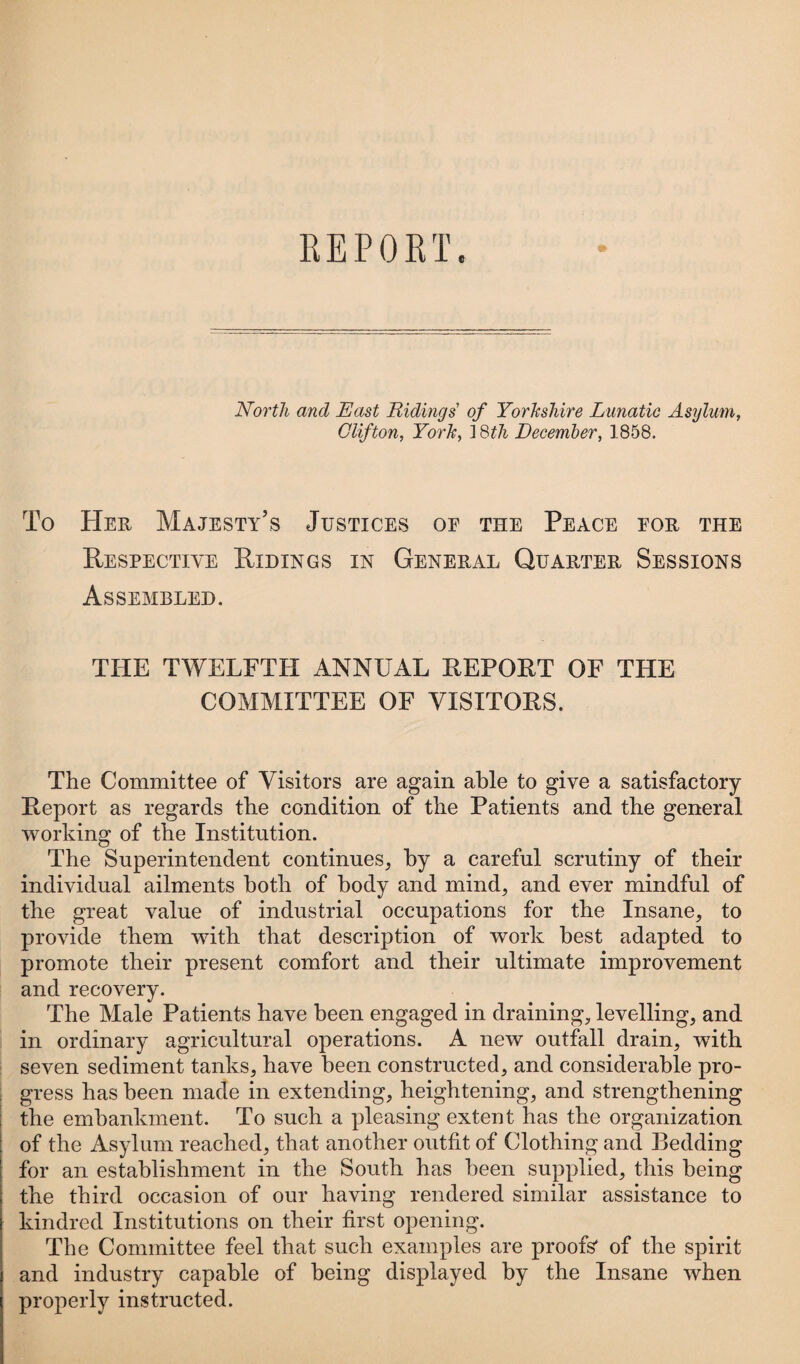 REPORT. North and East Ridings of Yorkshire Lunatic Asylum, Clifton, York, ] 8th December, 1858. To Her Majesty’s Justices of the Peace for the Respective Ridings in General Quarter Sessions Assembled. THE TWELFTH ANNUAL REPORT OF THE COMMITTEE OF VISITORS. The Committee of Visitors are again able to give a satisfactory Report as regards the condition of the Patients and the general working of the Institution. The Superintendent continues, by a careful scrutiny of their individual ailments both of body and mind, and ever mindful of the great value of industrial occupations for the Insane, to provide them with that description of work best adapted to promote their present comfort and their ultimate improvement and recovery. The Male Patients have been engaged in draining, levelling, and in ordinary agricultural operations. A new outfall drain, with seven sediment tanks, have been constructed, and considerable pro¬ gress has been made in extending, heightening, and strengthening the embankment. To such a pleasing extent has the organization of the Asylum reached, that another outfit of Clothing and Bedding for an establishment in the South has been supplied, this being the third occasion of our having rendered similar assistance to kindred Institutions on their first opening. The Committee feel that such examples are proofs' of the spirit and industry capable of being displayed by the Insane when properly instructed.