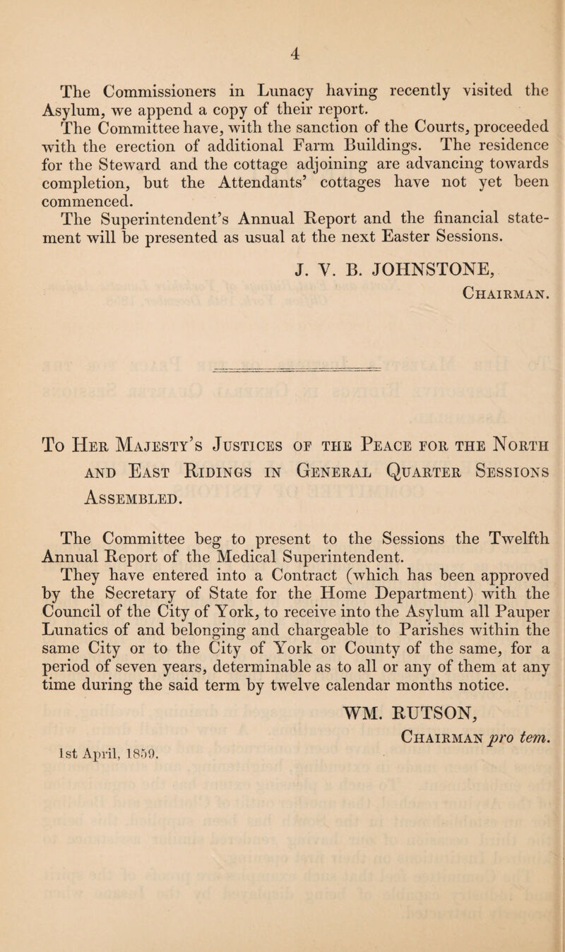 The Commissioners in Lunacy having recently visited the Asylum, we append a copy of their report. The Committee have, with the sanction of the Courts, proceeded with the erection of additional Farm Buildings. The residence for the Steward and the cottage adjoining are advancing towards completion, but the Attendants’ cottages have not yet been commenced. The Superintendent’s Annual Report and the financial state¬ ment will he presented as usual at the next Easter Sessions. J. Y. B. JOHNSTONE, Chairman. To Her Majesty’s Justices oe the Peace for the North and East Ridings in General Quarter Sessions Assembled. The Committee beg to present to the Sessions the Twelfth Annual Report of the Medical Superintendent. They have entered into a Contract (which has been approved by the Secretary of State for the Home Department) with the Council of the City of York, to receive into the Asylum all Pauper Lunatics of and belonging and chargeable to Parishes within the same City or to the City of York or County of the same, for a period of seven years, determinable as to all or any of them at any time during the said term by twelve calendar months notice. WM. RUTSON, Chairman pro tem. 1st April, 1859.