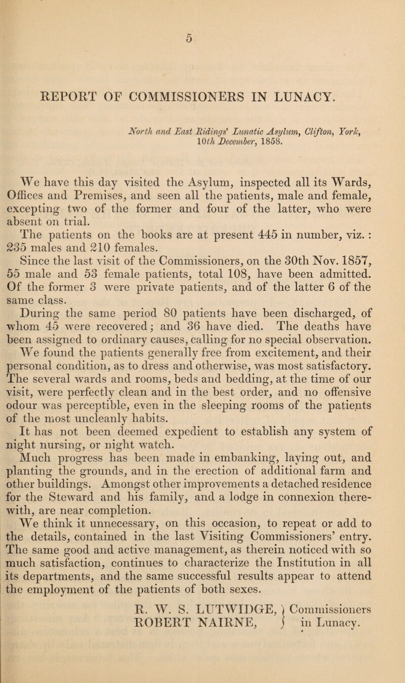 REPORT OF COMMISSIONERS IN LUNACY. North and East Ridings’ Lunatic Asylum, Clifton, York, 10th December, 1858. We have this day visited the Asylum, inspected all its Wards, Offices and Premises, and seen all the patients, male and female, excepting two of the former and four of the latter, who were absent on trial. The patients on the books are at present 445 in number, viz. : 235 males and 210 females. Since the last visit of the Commissioners, on the 30th Nov. 1857, 55 male and 53 female patients, total 108, have been admitted. Of the former 3 were private patients, and of the latter 6 of the same class. During the same period 80 patients have been discharged, of whom 45 were recovered; and 36 have died. The deaths have been assigned to ordinary causes, calling for no special observation. We found the patients generally free from excitement, and their personal condition, as to dress and otherwise, was most satisfactory. The several wards and rooms, beds and bedding, at the time of our visit, were perfectly clean and in the best order, and no offensive odour was perceptible, even in the sleeping rooms of the patients of the most uncleanly habits. It has not been deemed expedient to establish any system of night nursing, or night watch. Much progress has been made in embanking, laying out, and planting the grounds, and in the erection of additional farm and other buildings. Amongst other improvements a detached residence for the Steward and his family, and a lodge in connexion there¬ with, are near completion. We think it unnecessary, on this occasion, to repeat or add to the details, contained in the last Visiting Commissioners’ entry. The same good and active management, as therein noticed with so much satisfaction, continues to characterize the Institution in all its departments, and the same successful results appear to attend the employment of the patients of both sexes. R. W. S. LUTWIDGE, ) Commissioners ROBERT NAIRNE, j in Lunacy.