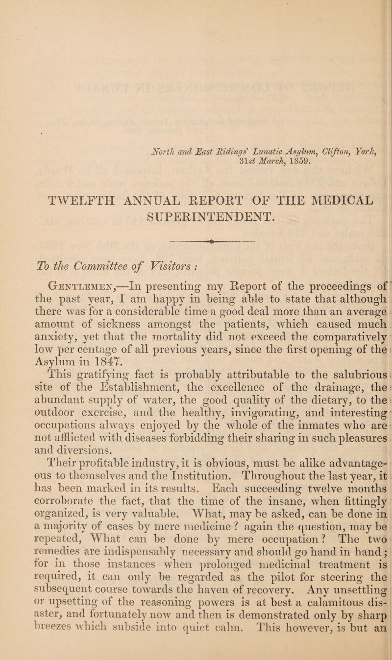 North and East Ridings' Lunatic Asylum, Clifton, York, 31s£ March, 1859. TWELFTH ANNUAL REPORT OF THE MEDICAL SUPERINTENDENT. -—4*-—- To the Committee of Visitors : Gentlemen,—In presenting my Report of the proceedings of the past year, I am happy in being able to state that although there was for a considerable time a good deal more than an average amount of sickness amongst the patients, which caused much anxiety, yet that the mortality did not exceed the comparatively low per centage of all previous years, since the first opening of the Asylum in 1847. This gratifying fact is probably attributable to the salubrious site of the Establishment, the excellence of the drainage, the abundant supply of water, the good quality of the dietary, to the outdoor exercise, and the healthy, invigorating, and interesting occupations always enjoyed by the whole of the inmates who are not afflicted with diseases forbidding their sharing in such pleasures and diversions. Their profitable industry, it is obvious, must be alike advantage¬ ous to themselves and the Institution. Throughout the last year, it has been marked in its results. Each succeeding twelve months corroborate the fact, that the time of the insane, when fittingly organized, is very valuable. What, may be asked, can be done in a majority of cases by mere medicine ? again the question, may be repeated, What can be done by mere occupation ? The two remedies are indispensably necessary and should go hand in hand; for in those instances when prolonged medicinal treatment is required, it can only be regarded as the pilot for steering the subsequent course towards the haven of recovery. Any unsettling or upsetting of the reasoning powers is at best a calamitous dis¬ aster, and fortunately now and then is demonstrated only by sharp breezes which subside into quiet calm. This however, is but an