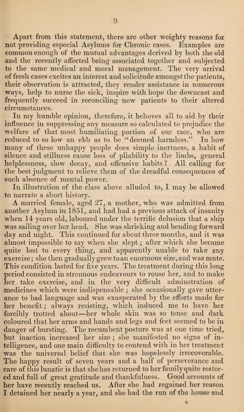 Apart from this statement, there are other weighty reasons for not providing especial Asylums for Chronic cases. Examples are common enough of the mutual advantages derived by both the old and the recently affected being associated together and subjected to the same medical and moral management. The very arrival of fresh cases excites an interest and solicitude amongst the patients, their observation is attracted, they render assistance in numerous ways, help to nurse the sick, inspire with hope the downcast and frequently succeed in reconciling new patients to their altered circumstances. In my humble opinion, therefore, it behoves all to aid by their influence in suppressing any measure so calculated to prejudice the welfare of that most humiliating portion of our race, who are reduced to so low an ebb as to be “deemed harmless.” In how many of these unhappy people does simple inertness, a habit of silence and stillness cause loss of pliability to the limbs, general helplessness, slow decay, and offensive habits ? All calling for the best judgment to relieve them of the dreadful consequences of such absence of mental power. In illustration of the class above alluded to, I may be allowed to narrate a short history. A married female, aged 27, a mother, who was admitted from another Asylum in 1851, and had had a previous attack of insanity wrhen 14 years old, laboured under the terrific delusion that a ship was sailing over her head. She was shrieking and bending forward day and night. This continued for about three months, and it was almost impossible to say when she slept; after which she became quite lost to every thing, and apparently unable to take any exercise; she then gradually grew to an enormous size, and was mute. This condition lasted for five years. The treatment during this long period consisted in strenuous endeavours to rouse her, and to make her take exercise, and in the very difficult adminstration of medicines which were indispensable ; she occasionally gave utter¬ ance to had language and was exasperated by the efforts made for her benefit; always resisting, which induced me to have her forcibly trotted about—her whole skin was so tense and dark coloured that her arms and hands and legs and feet seemed to be in danger of bursting. The recumbent posture was at one time tried, but inaction increased her size ; she manifested no signs of in¬ telligence, and one main difficulty to contend with in her treatment was the universal belief that she was hopelessly irrecoverable. The happy result of seven years and a half of perseverance and care of this lunatic is that she has returned to her family quite restor¬ ed and full of great gratitude and thankfulness. Good accounts of her have recently reached us. After she had regained her reason I detained her nearly a year, and she had the run of the house and 15