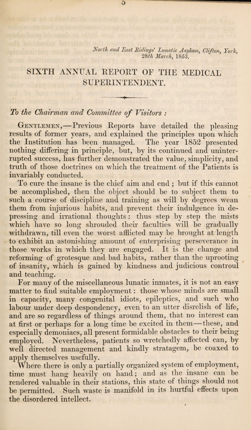 North and East Ridings’ Lunatic Asylum, Clifton York, 28tli March, 1853. SIXTH ANNUAL REPORT OF THE MEDICAL SUPERINTENDENT. -——.—— To the Chairman and Committee of Visitors : Gentlemen,—Previous Reports have detailed the pleasing results of former years, and explained the principles upon which the Institution has been managed. The year 1852 presented nothing differing in principle, hut, by its continued and uninter¬ rupted success, has further demonstrated the value, simplicity, and truth of those doctrines on which the treatment of the Patients is invariably conducted. To cure the insane is the chief aim and end; hut if this cannot he accomplished, then the object should he to subject them to such a course of discipline and training as will by degrees wean them from injurious habits, and prevent their indulgence in de¬ pressing and irrational thoughts : thus step by step the mists which have so long shrouded their faculties will he gradually withdrawn, till even the worst afflicted may he brought at length to exhibit an astonishing amount of enterprising perseverance in those works in which they are engaged. It is the change and reforming of grotesque and had habits, rather than the uprooting of insanity, which is gained by kindness and judicious controul and teaching. For many of the miscellaneous lunatic inmates, it is not an easy matter to find suitable employment: those whose minds are small in capacity, many congenital idiots, epileptics, and such who labour under deep despondency, even to an utter disrelish of life, and are so regardless of things around them, that no interest can at first or perhaps for a long time he excited in them—these, and especially demoniacs, all present formidable obstacles to their being employed. Nevertheless, patients so wretchedly affected can, by well directed management and kindly stratagem, be coaxed to apply themselves usefully. Where there is only a partially organized system of employment, time must hang heavily on hand; and as the insane can be rendered valuable in their stations, this state of things should not be permitted. Such waste is manifold in its hurtful effects upon the disordered intellect.