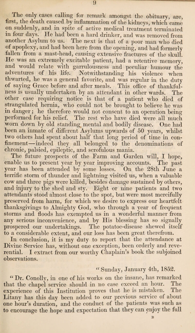 The only cases calling for remark amongst the obituary, are, first, the death caused by inflammation of the kidneys, which came on suddenly, and in spite of active medical treatment terminated in four days. He had been a hard drinker, and was removed from another Asylum to us. The next is that of a poor man who died of apoplexy, and had been here from the opening, and had formerly fallen from a mast-head, causing extensive fractures of the skull. He was an extremely excitable patient, had a retentive memory, and would relate with garrulousness and peculiar humour the adventures of his life. Notwithstanding his violence when thwarted, he was a general favorite, and was regular in the duty of saying Grace before and after meals. This office of thankful¬ ness is usually undertaken by an attendant in other wards. The other case requiring notice is that of a patient who died of strangulated hernia, who could not be brought to believe he was in danger; he therefore would not consent to an operation being performed for his relief. The rest who have died were all much worn down by old standing mental and bodily disease. One had been an inmate of different Asylums upwards of 50 years, whilst two others had spent about half that long period of time in con¬ finement—indeed they all belonged to the denominations of chronic, palsied, epileptic, and scrofulous mania. The future prospects of the Farm and Garden will, I hope, enable us to present year by year improving accounts. The past year has been attended by some losses. On the 28th June a terrific storm of thunder and lightning visited us, when a valuable cow and three pigs were killed, besides damage sustained by others, and injury to the shed and sty. Eight or nine patients and two attendants stood almost close to the spot, but were most mercifully preserved from harm, for which we desire to express our heartfelt thanksgivings to Almighty God, who through a year of frequent storms and floods has exempted us in a wonderful manner from any serious inconvenience, and by Elis blessing has so signally prospered our undertakings. The potatoe-disease shewed itself to a considerable extent, and our loss has been great therefrom. In conclusion, it is my duty to report that the attendance at Divine Service has, without one exception, been orderly and reve¬ rential. I extract from our worthy Chaplain’s book the subjoined observations. “ Sunday, January 4th, 1852. ee Dr. Conolly, in one of his works on the insane, has remarked that the chapel service should in no case exceed an hour. The experience of this Institution proves that he is mistaken. The Litany has this day been added to our previous service of about one hour’s duration, and the conduct of the patients was such as to encourage the hope and expectation that they can enjoy the full B