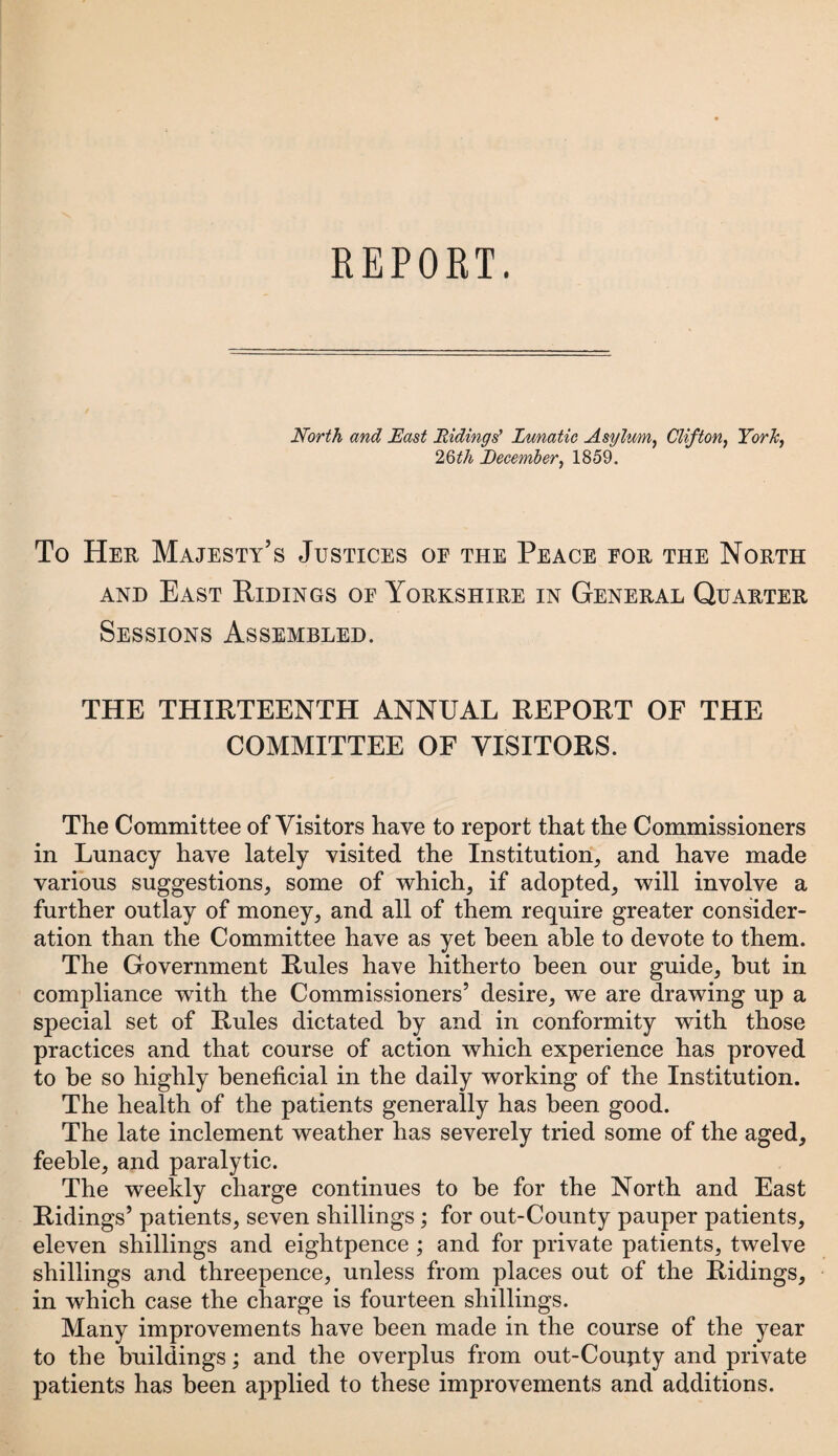 North and East Hidings' Lunatic Asylum, Clifton, York, 2Qth December, 1859. To Her Majesty’s Justices oe the Peace for the North and East Ridings of Yorkshire in General Quarter Sessions Assembled. THE THIRTEENTH ANNUAL REPORT OF THE COMMITTEE OF VISITORS. The Committee of Visitors have to report that the Commissioners in Lunacy have lately visited the Institution, and have made various suggestions, some of which, if adopted, will involve a further outlay of money, and all of them require greater consider¬ ation than the Committee have as yet been able to devote to them. The Government Rules have hitherto been our guide, but in compliance with the Commissioners’ desire, we are drawing up a special set of Rules dictated by and in conformity with those practices and that course of action which experience has proved to be so highly beneficial in the daily working of the Institution. The health of the patients generally has been good. The late inclement weather has severely tried some of the aged, feeble, and paralytic. The weekly charge continues to be for the North and East Ridings’ patients, seven shillings; for out-County pauper patients, eleven shillings and eightpence ; and for private patients, twelve shillings and threepence, unless from places out of the Ridings, in which case the charge is fourteen shillings. Many improvements have been made in the course of the year to the buildings; and the overplus from out-Coujity and private patients has been applied to these improvements and additions.