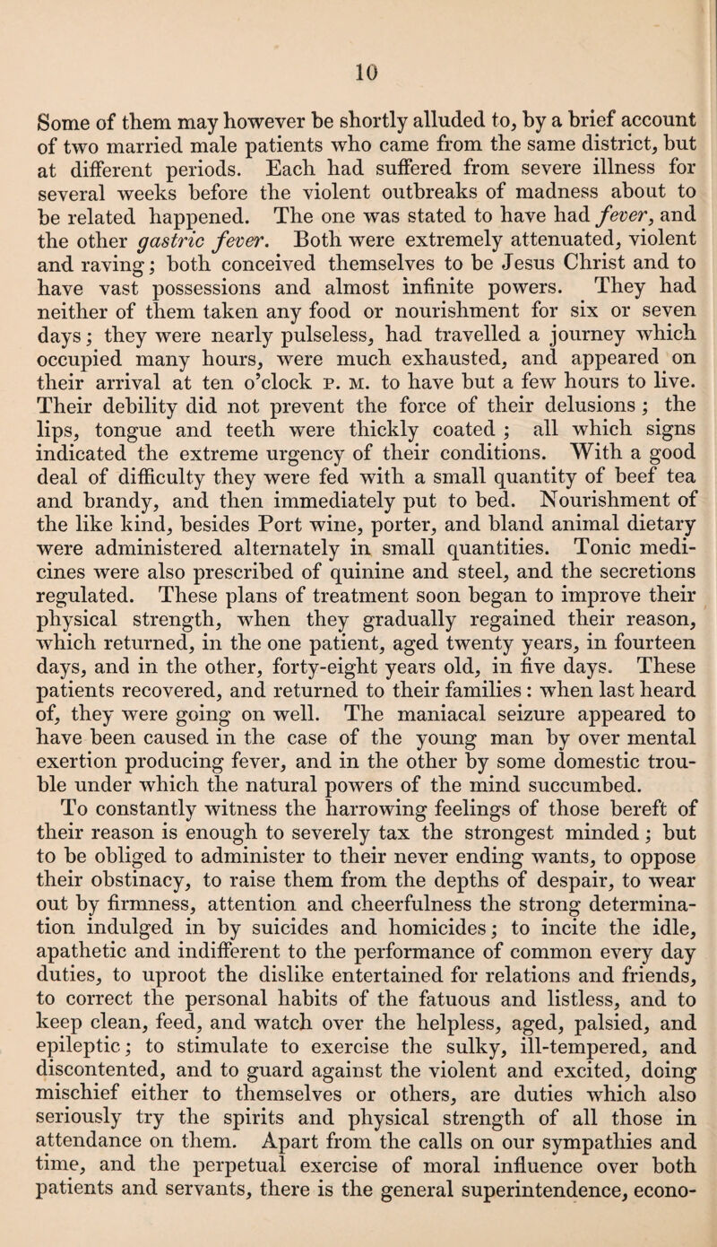 Some of them may however be shortly alluded to, by a brief account of two married male patients who came from the same district, but at different periods. Each had suffered from severe illness for several weeks before the violent outbreaks of madness about to he related happened. The one was stated to have had fever, and the other gastric fever. Both were extremely attenuated, violent and raving; both conceived themselves to be Jesus Christ and to have vast possessions and almost infinite powers. They had neither of them taken any food or nourishment for six or seven days; they were nearly pulseless, had travelled a journey which occupied many hours, were much exhausted, and appeared on their arrival at ten o’clock p. m. to have but a few hours to live. Their debility did not prevent the force of their delusions ; the lips, tongue and teeth were thickly coated ; all which signs indicated the extreme urgency of their conditions. With a good deal of difficulty they were fed with a small quantity of beef tea and brandy, and then immediately put to bed. Nourishment of the like kind, besides Port wine, porter, and bland animal dietary were administered alternately in small quantities. Tonic medi¬ cines were also prescribed of quinine and steel, and the secretions regulated. These plans of treatment soon began to improve their physical strength, when they gradually regained their reason, which returned, in the one patient, aged twenty years, in fourteen days, and in the other, forty-eight years old, in five days. These patients recovered, and returned to their families : when last heard of, they were going on well. The maniacal seizure appeared to have been caused in the case of the young man by over mental exertion producing fever, and in the other by some domestic trou¬ ble under which the natural powers of the mind succumbed. To constantly witness the harrowing feelings of those bereft of their reason is enough to severely tax the strongest minded; but to be obliged to administer to their never ending wants, to oppose their obstinacy, to raise them from the depths of despair, to wear out by firmness, attention and cheerfulness the strong determina¬ tion indulged in by suicides and homicides; to incite the idle, apathetic and indifferent to the performance of common every day duties, to uproot the dislike entertained for relations and friends, to correct the personal habits of the fatuous and listless, and to keep clean, feed, and watch over the helpless, aged, palsied, and epileptic; to stimulate to exercise the sulky, ill-tempered, and discontented, and to guard against the violent and excited, doing mischief either to themselves or others, are duties which also seriously try the spirits and physical strength of all those in attendance on them. Apart from the calls on our sympathies and time, and the perpetual exercise of moral influence over both patients and servants, there is the general superintendence, econo-