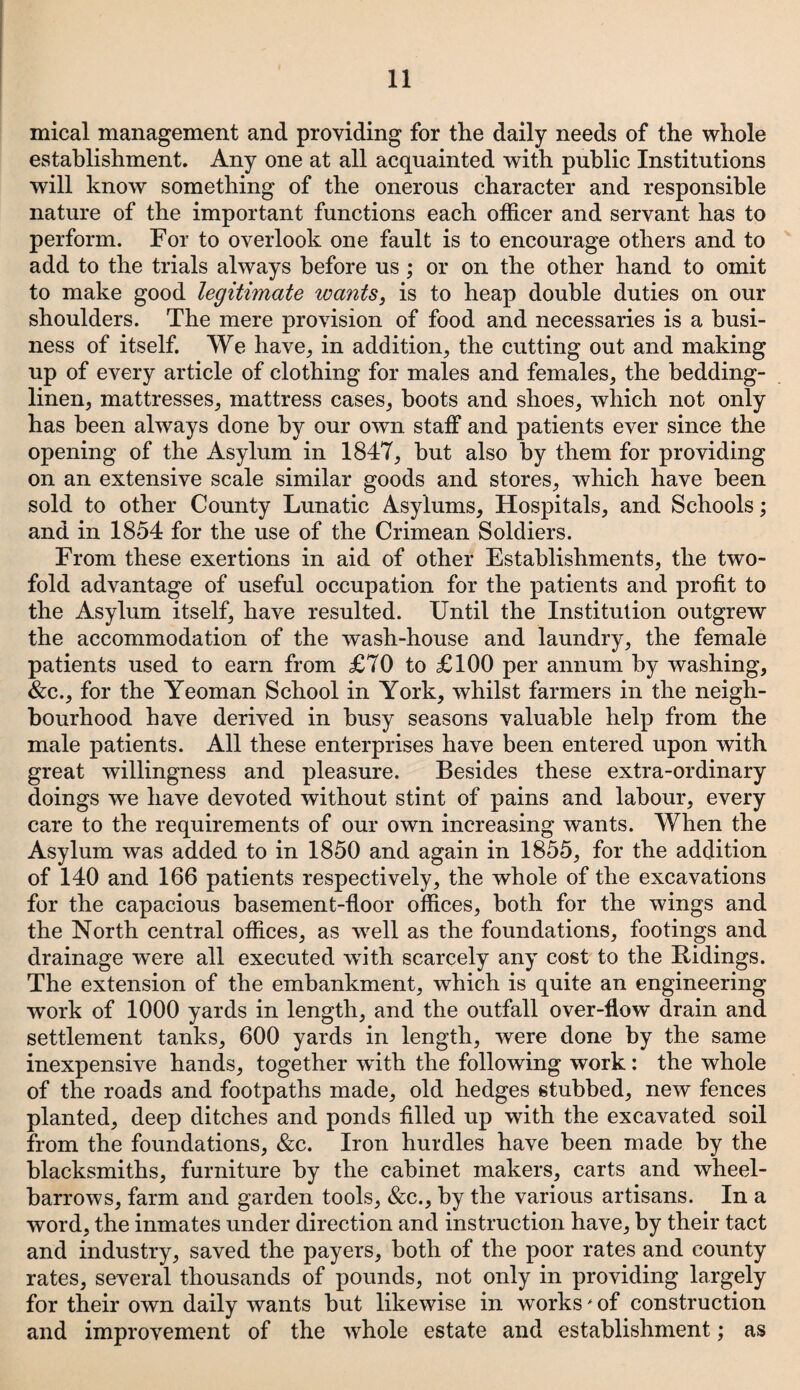 mical management and providing for the daily needs of the whole establishment. Any one at all acquainted with public Institutions will know something of the onerous character and responsible nature of the important functions each officer and servant has to perform. For to overlook one fault is to encourage others and to add to the trials always before us; or on the other hand to omit to make good legitimate wants, is to heap double duties on our shoulders. The mere provision of food and necessaries is a busi¬ ness of itself. We have, in addition, the cutting out and making up of every article of clothing for males and females, the bedding- linen, mattresses, mattress cases, boots and shoes, which not only has been always done by our own staff and patients ever since the opening of the Asylum in 1847, but also by them for providing on an extensive scale similar goods and stores, which have been sold to other County Lunatic Asylums, Hospitals, and Schools; and in 1854 for the use of the Crimean Soldiers. From these exertions in aid of other Establishments, the two¬ fold advantage of useful occupation for the patients and profit to the Asylum itself, have resulted. Until the Institution outgrew the accommodation of the wash-house and laundry, the female patients used to earn from £70 to £100 per annum by washing, &c., for the Yeoman School in York, whilst farmers in the neigh¬ bourhood have derived in busy seasons valuable help from the male patients. All these enterprises have been entered upon with great willingness and pleasure. Besides these extra-ordinary doings we have devoted without stint of pains and labour, every care to the requirements of our own increasing wants. When the Asylum was added to in 1850 and again in 1855, for the addition of 140 and 166 patients respectively, the whole of the excavations for the capacious basement-floor offices, both for the wings and the North central offices, as well as the foundations, footings and drainage were all executed with scarcely any cost to the Ridings. The extension of the embankment, which is quite an engineering work of 1000 yards in length, and the outfall over-flow drain and settlement tanks, 600 yards in length, were done by the same inexpensive hands, together with the following work: the whole of the roads and footpaths made, old hedges stubbed, new fences planted, deep ditches and ponds filled up with the excavated soil from the foundations, &c. Iron hurdles have been made by the blacksmiths, furniture by the cabinet makers, carts and wheel¬ barrows, farm and garden tools, &c., by the various artisans. In a word, the inmates under direction and instruction have, by their tact and industry, saved the payers, both of the poor rates and county rates, several thousands of pounds, not only in providing largely for their own daily wants but likewise in works' of construction and improvement of the whole estate and establishment; as