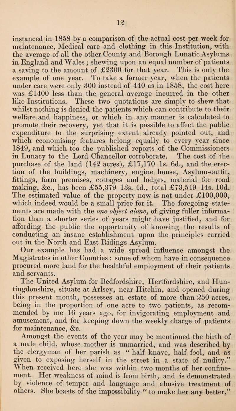 instanced in 1858 by a comparison of the actual cost per week for maintenance, Medical care and clothing in this Institution, with the average of all the other County and Borough Lunatic Asylums in England and Wales; shewing upon an equal number of patients a saving to the amount of £2300 for that year. This is only the example of one year. To take a former year, when the patients under care were only 300 instead of 440 as in 1858, the cost here was £1400 less than the general average incurred in the other like Institutions. These two quotations are simply to shew that whilst nothing is denied the patients which can contribute to their welfare and happiness, or which in any manner is calculated to promote their recovery, yet that it is possible to affect the public expenditure to the surprising extent already pointed out, and which economising features belong equally to every year since 1849, and which too the published reports of the Commissioners in Lunacy to the Lord Chancellor corroborate. The cost of the purchase of the land (142 acres), £17,170 Is. 6d., and the erec¬ tion of the buildings, machinery, engine house. Asylum-outfit, fittings, farm premises, cottages and lodges, material for road making, &c., has been £55,379 13s. 4d., total £73,549 14s. lOd. The estimated value of the property now is not under £100,000, which indeed would be a small price for it. The foregoing state¬ ments are made with the one object alone, of giving fuller informa¬ tion than a shorter series of years might have justified, and for affording the public the opportunity of knowing the results of conducting an insane establishment upon the principles carried out in the North and East Ridings Asylum. Our example has had a wide spread influence amongst the Magistrates in other Counties : some of whom have in consequence procured more land for the healthful employment of their patients and servants. The United Asylum for Bedfordshire, Hertfordshire, and Hun¬ tingdonshire, situate at Arlsey, near Hitchin, and opened during this present month, possesses an estate of more than 250 acres, being in the proportion of one acre to two patients, as recom¬ mended by me 16 years ago, for invigorating employment and amusement, and for keeping down the weekly charge of patients for maintenance, &c. Amongst the events of the year may be mentioned the birth of a male child, whose mother is unmarried, and was described by the clergyman of her parish as “ half knave, half fool, and as given to exposing herself in the street in a state of nudity.” When received here she was within two months of her confine¬ ment. Her weakness of mind is from birth, and is demonstrated by violence of temper and language and abusive treatment of others. She boasts of the impossibility ({to make her any better,”