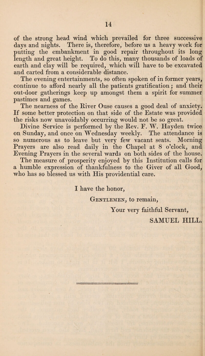 of the strong head wind which prevailed for three successive days and nights. There is, therefore, before us a heavy work for putting the embankment in good repair throughout its long length and great height. To do this, many thousands of loads of earth and clay will he required, which will have to he excavated and carted from a considerable distance. The evening entertainments, so often spoken of in former years, continue to afford nearly all the patients gratification; and their out-door gatherings keep up amongst them a spirit for summer pastimes and games. The nearness of the River Ouse causes a good deal of anxiety. If some better protection on that side of the Estate was provided the risks now unavoidably occurring would not be so great. Divine Service is performed by the Rev. F. W. Hayden twice on Sunday, and once on Wednesday weekly. The attendance is so numerous as to leave but very few vacant seats. Morning Prayers are also read daily in the Chapel at 8 o’clock, and Evening Prayers in the several wards on both sides of the house. The measure of prosperity enjoyed by this Institution calls for a humble expression of thankfulness to the Giver of all Good, who has so blessed us with His providential care. I have the honor. Gentlemen, to remain, Your very faithful Servant, SAMUEL HILL.