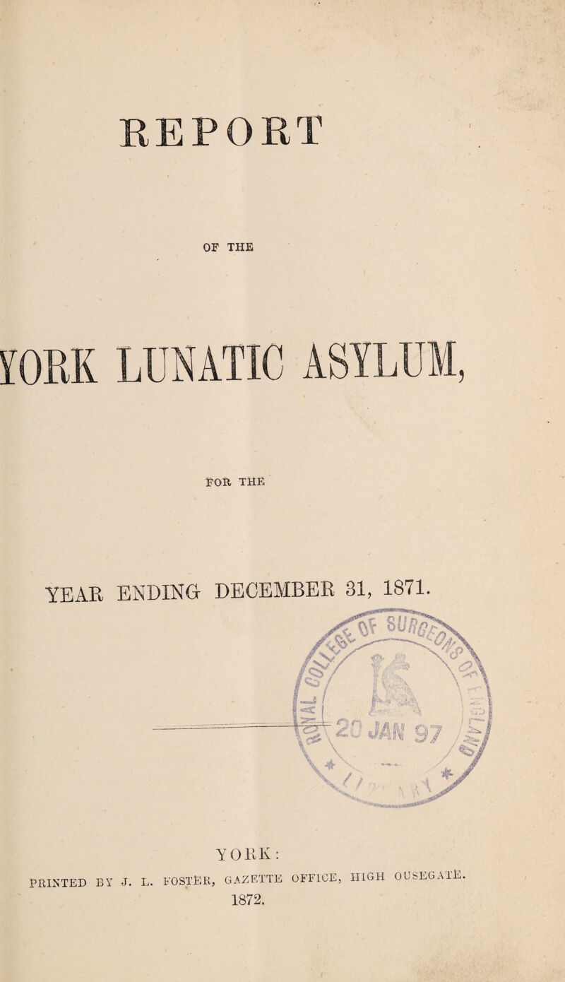 OF THE ASYLU 5 EOR THE YEAR ENDING- DECEMBER 31, 1871. YORK : PRINTED BY J. L. POSTER, GAZETTE OFFICE, HIGH OUSEGAI’E. 1872.