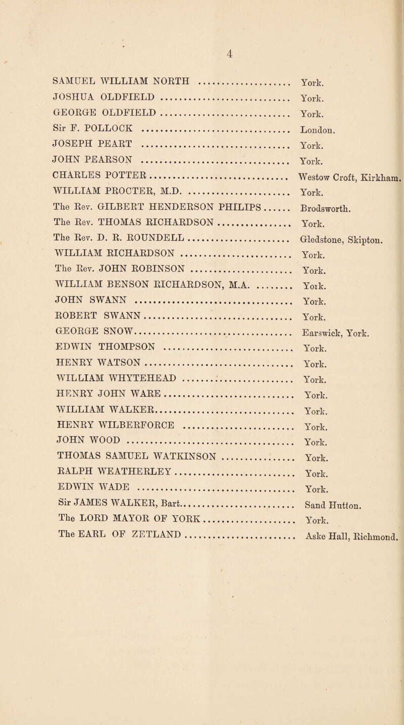 SAMUEL WILLIAM NORTH . JOSHUA OLDFIELD . GEORGE OLDFIELD. Sir E. POLLOCK . JOSEPH PEART . JOHN PEARSON . CHARLES POTTER. WILLIAM PROCTER, M.D. The Rev. GILBERT HENDERSON PHILIPS. The Rev. THOMAS RICHARDSON. The Rev. D. R. ROUNDELL. WILLIAM RICHARDSON . The Rev. JOHN ROBINSON . WILLIAM BENSON RICHARDSON, M.A. JOHN SWANN . ROBERT SWANN. GEORGE SNOW. EDWIN THOMPSON . HENRY WATSON. WILLIAM WHYTEHEAD . HENRY JOHN WARE. WILLIAM WALKER. HENRY WILBERFORCE . JOHN WOOD . THOMAS SAMUEL WATKINSON. RALPH WEATHERLEY.. EDWIN WADE . Sir JAMES WALKER, Bart. The LORD MAYOR OF YORK. The EARL OF ZETLAND. York. York. York. London. York. York. Westow Croft, Kirkham. York. Brodsworth. York. Gledstone, Skipton. York. l7ork. Yoik. York. York. Earswick, York. York. York. York. York. York. York. York. York. York. York. Sand Hutton. York. Aske Hall, Richmond.