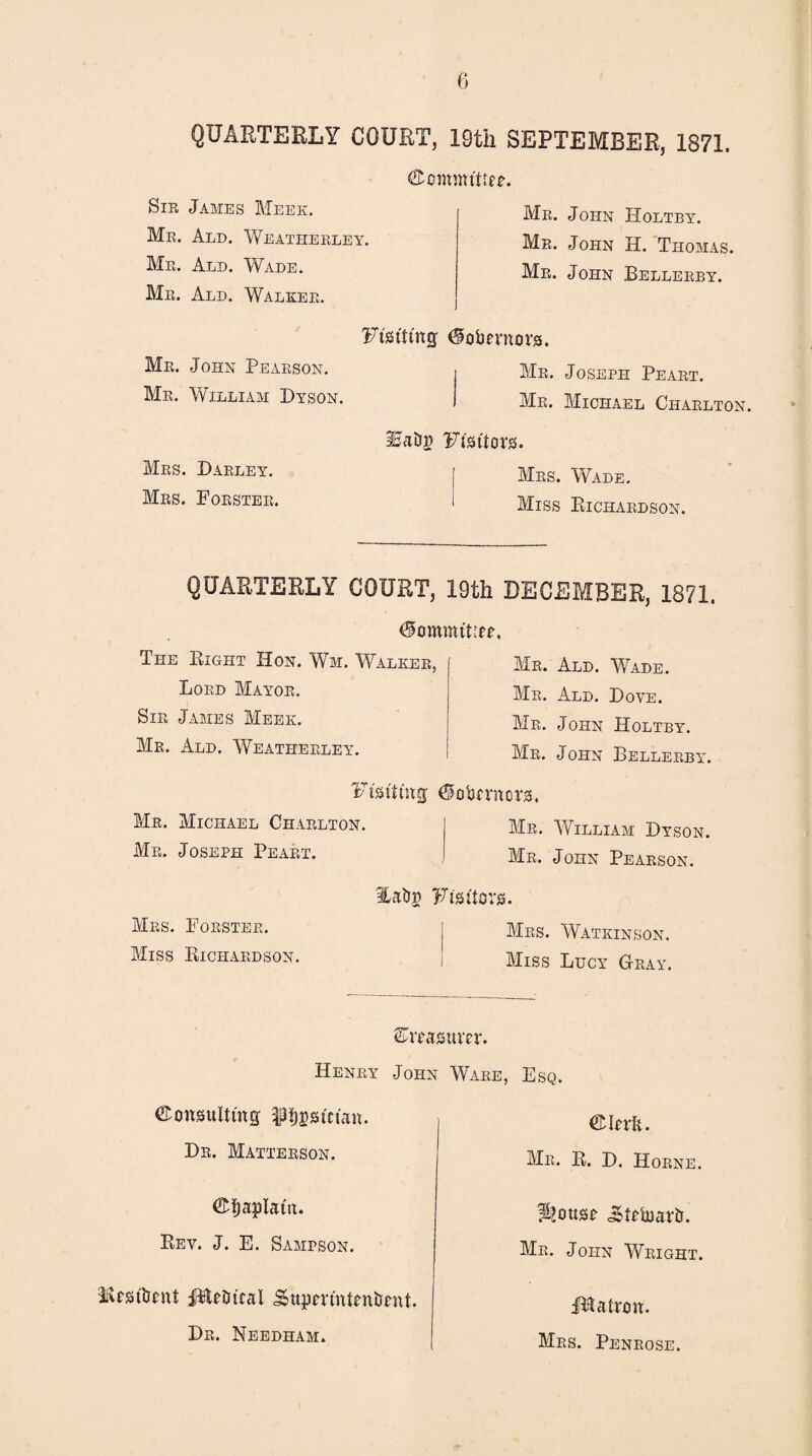 QUARTERLY COURT, 19th SEPTEMBER, 1871. Committee. Sir James Meek. Mr. Ald. Weatherley. Mr. Ald. Wade. Mr. Ald. Walker. Ftstttng; Mr. John Pearson. Mr. William Dyson. IjaDg Mrs. Darley. Mrs. Forster. Mr. John Holtby. Mr. John H. Thomas. Mr. John Bellerby. ^obevnors. i Mr. Joseph Peart. I Mr. Michael Charlton. Ft's ttors. Mrs. Wade. Miss Richardson. QUARTERLY COURT, 19th DECEMBER, 1871. The Right Hon. Wm. Walker, Lord Mayor. Sir James Meek. Mr. Ald. Weatherley. Mr. Ald. Wade. Mr. Ald. Dove. Mr. John Holtby. Mr. John Bellerby. Ftstttng; 6obcvncrs. Mr. Michael Charlton. Mr. William Dyson. Mr. Joseph Peart. Mr. John Pearson. Itabg Ft's hors. Mrs. Forster. Mrs. Watkinson. Miss Richardson. Miss Lucy Gray. SWasttm*. Henry John Ware, Esq. €onsulttng pjgstctan. Dr. Matterson. ©baplatit. Rev. J. E. Sampson. lUst'lJcnt jftUtrt'cal Sttjjm'ntrnbfnt. Dr. Needham. ©Rrfc. Mr. R. D. Horne. ^ottsc cStobmA. Mr. John Wright. Hlatrou. Mrs. Penrose.
