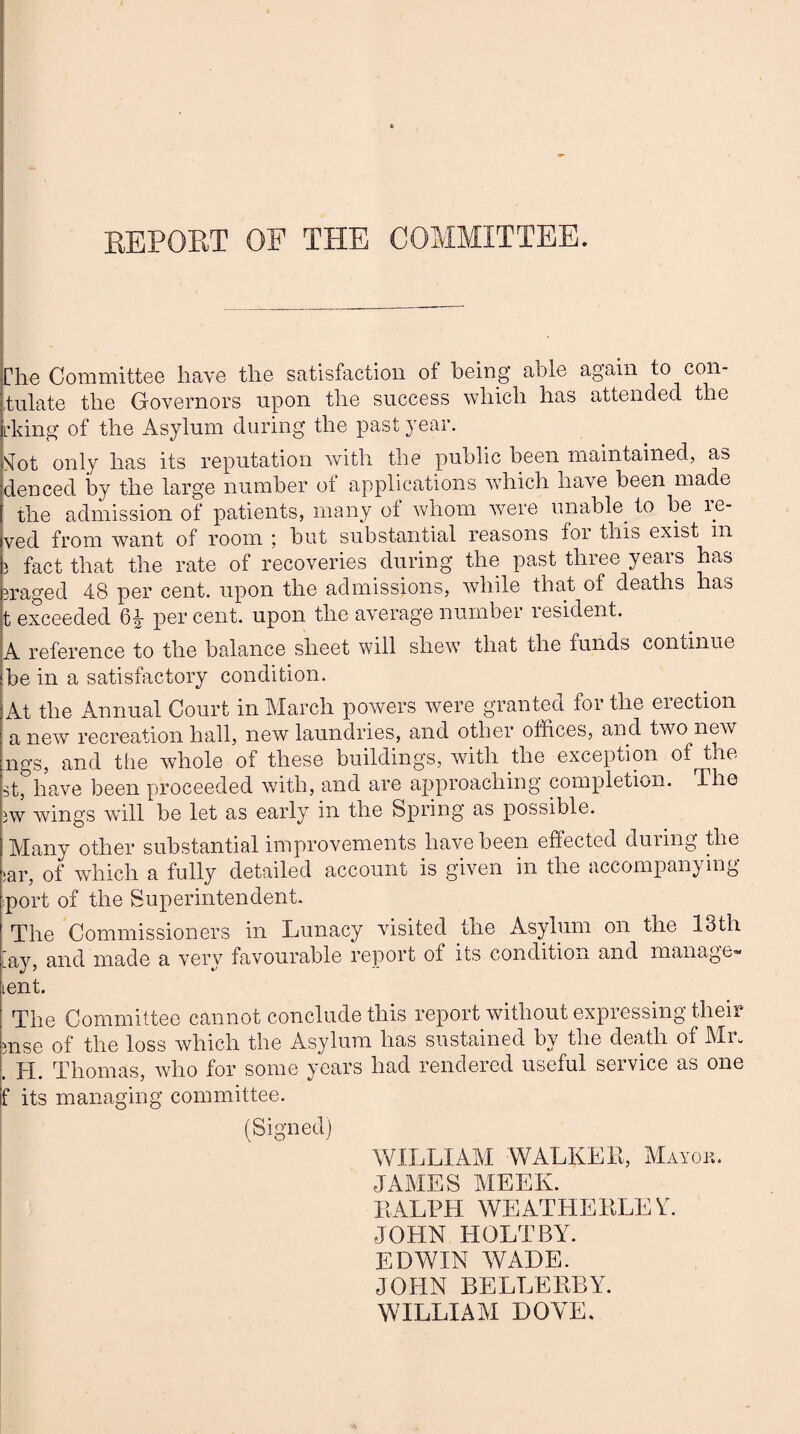 REPORT OF THE COMMITTEE. The Committee have the satisfaction of being able again to con¬ sulate the Governors upon the success which has attended the irking of the Asylum during the past year. Sfot only has its reputation with the public been maintained, as denced by the large number of applications which have been made the admission of patients, many of whom were unable to be te- ved from want of room ; but substantial reasons for this exist in i fact that the rate of recoveries during the past three years has eraged 48 per cent, upon the admissions, while that of deaths has t exceeded 6^- per cent, upon the average number resident. A reference to the balance sheet will shew that the funds continue be in a satisfactory condition. At the Annual Court in March powers were granted for the erection a new recreation hall, new laundries, and other offices, and two new ngs, and the whole of these buildings, with the exception of the st, have been proceeded with, and are approaching completion. The uv wings will be let as early in the Spring as possible. Many other substantial improvements have been effected during the 5ar, of which a fully detailed account is given in the accompanying p>ort of the Superintendent. The Commissioners in Lunacy visited the Asylum on the 13th [ay, and made a very favourable report of its condition and manage- tent. The Committee cannot conclude this report without expressing their mse of the loss which the Asylum has sustained by the death of Mr. . H. Thomas, who for some years had rendered useful service as one f its managing committee. (Signed) WILLIAM -WALKER, Mayor. JAMES MEEK. RALPH WEATHERLEY. JOHN HOLTBY. EDWIN WADE. JOHN BELLERBY. WILLIAM DOYE.