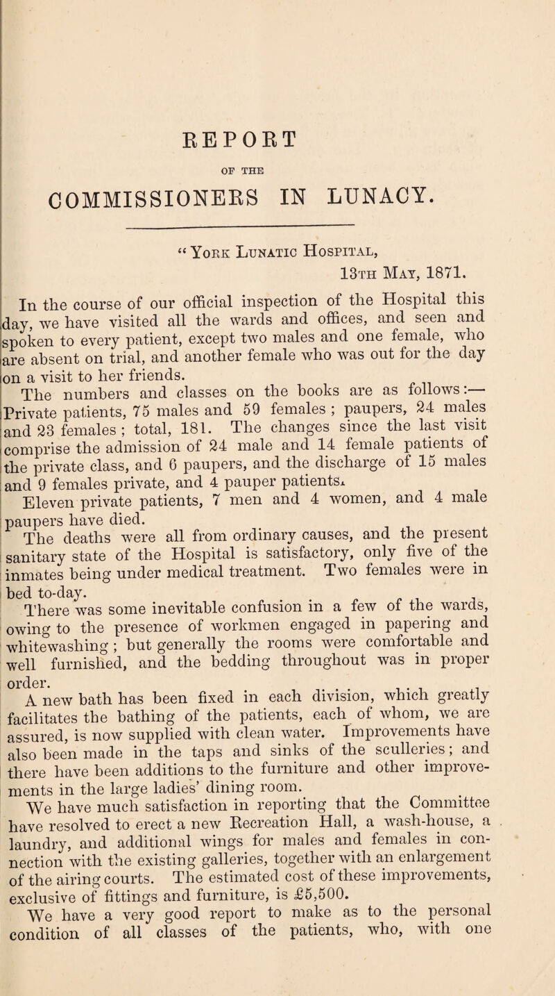 REPORT COMMISSIONERS IN LUNACY. “ York Lunatic Hospital, 13th May, 1871. In the course of our official inspection of the Hospital this day, we have visited all the wards and offices, and seen and spoken to every patient, except two males and one female, who are absent on trial, and another female who was out for the day on a visit to her friends. The numbers and classes on the hooks are as follows:— Private patients, 75 males and 59 females , paupeis, 24 males and 23 females; total, 181. The changes since the last visit comprise the admission of 24 male and 14 female patients of the private class, and 6 paupers, and the discharge of lo males and 9 females private, and 4 pauper patients* Eleven private patients, 7 men and 4 women, and 4 male paupers have died. The deaths were all from ordinary causes, and the present sanitary state of the Hospital is satisfactory, only five of the inmates being under medical treatment. Two females were in bed to-day. . There was some inevitable confusion in a few of the wards, owing to the presence of workmen engaged in papering and whitewashing ; but generally the rooms were comfortable and well furnished, and the bedding throughout was in proper order. A new bath has been fixed in each division, which greatly facilitates the bathing of the patients, each of whom, we are assured, is now supplied with clean water. Improvements have also been made in the taps and sinks of the sculleries; and there have been additions to the furniture and other improve¬ ments in the large ladies’ dining room. We have much satisfaction in reporting that the Committee have resolved to erect a new Recreation Hall, a wash-house, a laundry, and additional wings for males and females in con¬ nection with the existing galleries, together with an enlargement of the airing courts. The estimated cost of these improvements, exclusive of fittings and furniture, is £5,500. We have a very good report to make as to the personal condition of all classes of the patients, who, with one